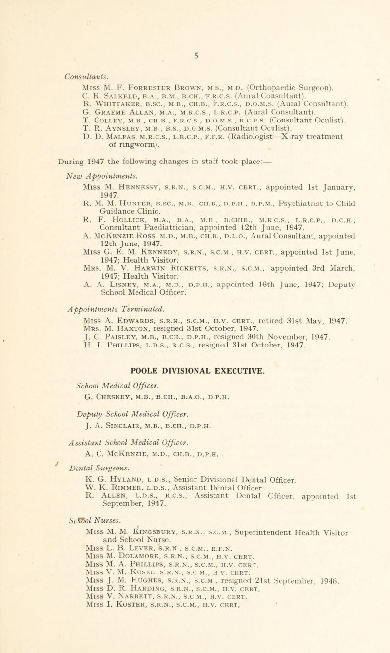 Consultants. Miss M. F. Forrester Brown, m.s., m.d. (Orthopaedic Surgeon). C. R. Salkeld, B.A., B.M., B.CH.,'F.R.c.s. (Aural Consultant). R. Whittaker, b.sc., m.b., ch.b., f.r.c.s., d.o.m.s. (Aural Consultant). G. Graeme Allan, m.a., m.r.c.s., l.r.c.p. (Aural Consultant). T. Colley, m.b., ch.b., f.r.c.s., d.o.m.s., r.c.p.s. (Consultant Oculist). T. R. Aynsley, m.b., B.S., d.o.m.s. (Consultant Oculist). D. D. Malpas, m.r.c.s., l.r.c.p., f.f.r. (Radiologist—X-ray treatment of ringworm). During 1947 the following changes in staff took place:— New Appointments. Miss M. Hennessy, s.r.n., s.c.m., h.v. cert., appointed 1st January, 1947. R. M. M. Hunter, b.sc., m.b., ch.b., d.p.h., d.p.m.. Psychiatrist to Child Guidance Clinic. R. F. HoLLICK, M.A., B.A., M.B., B.CHIR., M.R.C.S., L.R.C.P., D.C.H., Consultant Paediatrician, appointed 12th June, 1947. A. McKenzie Ross, m.d., m.b., ch.b., d.l.o.. Aural Consultant, appointed 12th June, 1947. Miss G. E. M. Kennedy, s.r.n., s.c.m., h.v. cert., appointed 1st June, 1947; Health Visitor. Mrs. M. V. Harwin Ricketts, s.r.n., s.c.m., appointed 3rd March, 1947; Health Visitor. A. A. Disney, m.a., m.d., d.p.h., appointed 16th June, 1947; Deputy School Medical Officer. Appointments Terminated. Miss A. Edwards, s.r.n., s.c.m., h.v. cert., retired 31st May, 1947. Mrs. M. Haxton, resigned 31st October, 1947. J. C. Paisley, m.b., b.ch., d.p.h., resigned 30th November, 1947. H. I. Phillips, l.d.s., r.c.s., resigned 31st October, 1947. POOLE DIVISIONAL EXECUTIVE. School Medical Officer. G. Chesney, m.b., b.ch., b.a.o., d.p.h. Deputy School Medical Officer. J. A. Sinclair, m.b., b.ch., d.p.h. Assistant School Medical Officer. A. C. McKenzie, m.d., ch.b., d.p.h. Dental Surgeons. K. G. Hyland, l.d.s.. Senior Divisional Dental Officer. W. K. Rimmer, l.d.s.. Assistant Dental Officer. R. Allen, l.d.s., r.c.s.. Assistant Dental Officer, appointed Lst September, 1947. ScWdol Nurses. Miss M. M. Kingsbury, s.r.n., s.c.m.. Superintendent Health Visitor and School Nurse. Miss L. B. Lever, s.r.n., s.c.m., r.f.n. Miss M. Dolamore, s.r.n., s.c.m., h.v. cert. Miss M. A. Phillips, s.r.n., s.c.m., h.v. cert. Miss V. M. Kusel, s.r.n., s.c.m., h.v. cert. Miss J. M. Hughes, s.r.n., s.c.m., resigned 21st September, 1946. Miss D. R. Harding, s.r.n., s.c.m., h.v. cert. Miss V. Narbett, s.r.n., s.c.m., h.v. cert. Miss I. Koster, s.r.n., s.c.m., h.v. cert.