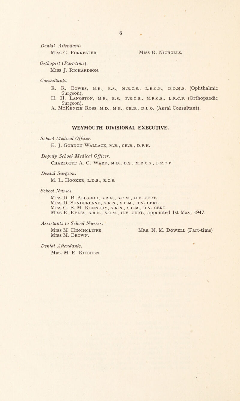 Dental Attendants. Miss G. Forrester. Orthopist {Part-time). Miss J. Richardson. Miss R. Nicholes. Consultants. E. R. Bowes, m.b., b.s., m.r.c.s., l.r.c.p., d.o.m.s. (Ophthalmic Surgeon). H. H. Langston, m.b., b.s., f.r.c.s., m.r.c.s., l.r.c.p. (Orthopaedic Surgeon). A. McKenzie Ross, m.d., m.b., ch.b., d.l.o. (Aural Consultant). WEYMOUTH DIVISIONAL EXECUTIVE. School Medical Officer. E. J. Gordon Wallace, m.b., ch.b., d.p.h. Deputy School Medical Officer. Charlotte A. G. Ward, m.b., b.s., m.r.c.s., l.r.c.p. Dental Surgeon. M. L. Hooker, l.d.s., r.c.s. School Nurses. Miss D. B. Allgood, s.r.n., s.c.m., h.v. cert. Miss D. Sunderland, s.r.n., s.c.m., h.v. cert. Miss G. E. M. Kennedy, s.r.n., s.c.m., h.v. cert. Miss E. Eyles, s.r.n., s.c.m., h.v. cert., appointed 1st May, 1947. Assistants to School Nurses. Miss M Hinchcliffe. Mrs. N. M. Dowell (Part-time) Miss M. Brown. Dental Attendants. Mrs. M. E. Kitchen.