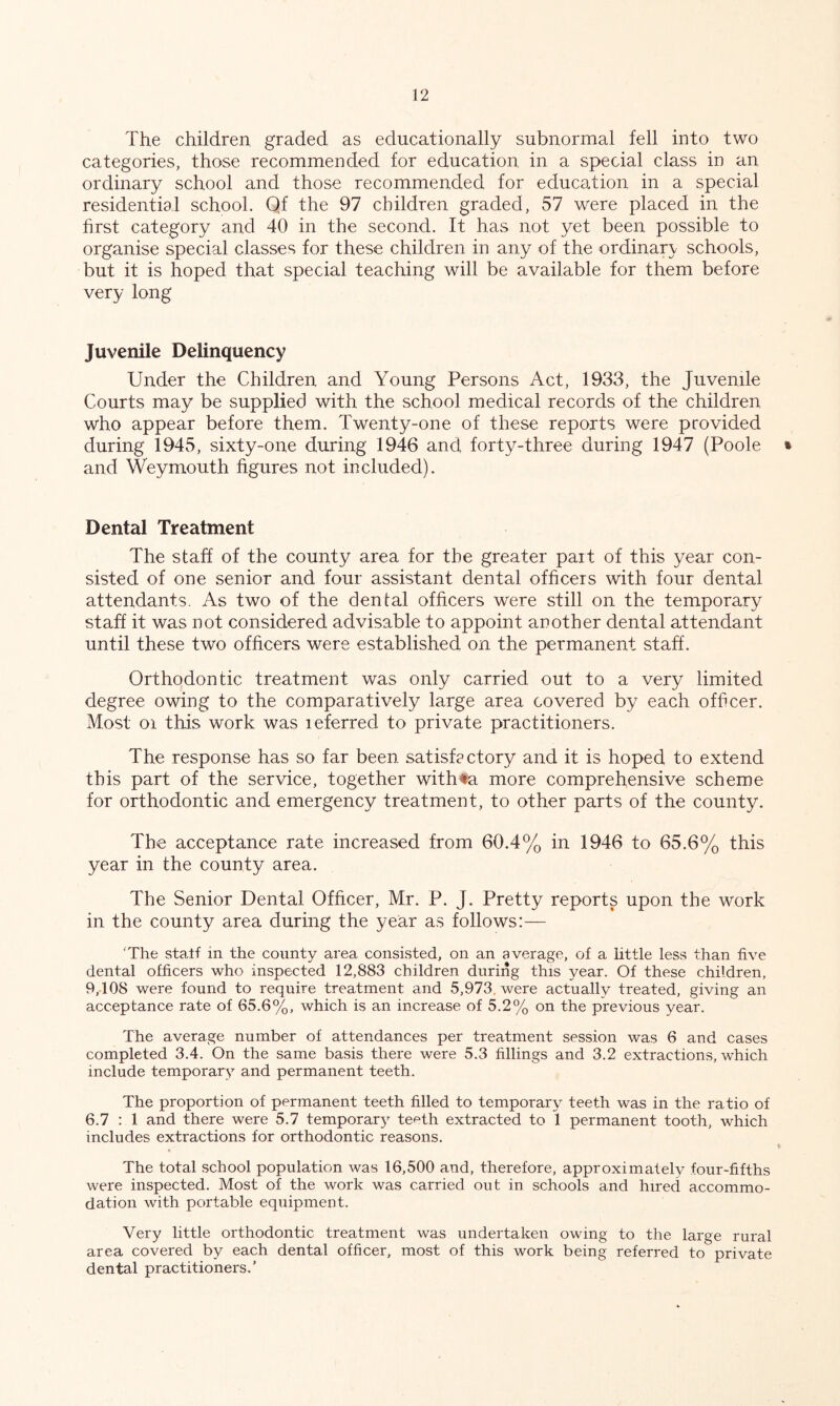 The children graded as educationally subnormal fell into two categories, those recommended for education in a special class in an ordinary school and those recommended for education in a special residential school. Qf the 97 children graded, 57 were placed in the first category and 40 in the second. It has not yet been possible to organise special classes for these children in any of the ordinary schools, but it is hoped that special teaching will be available for them before very long Juvenile Delinquency Under the Children and Young Persons Act, 1933, the Juvenile Courts may be supplied with the school medical records of the children who appear before them. Twenty-one of these reports were provided during 1945, sixty-one during 1946 and forty-three during 1947 (Poole * and Weymouth figures not included). Dental Treatment The staff of the county area for the greater part of this year con- sisted of one senior and four assistant dental officers with four dental attendants. As two of the dental officers were still on the temporary staff it was not considered advisable to appoint another dental attendant until these two officers were established on the permanent staff. Orthodontic treatment was only carried out to a very limited degree owing to the comparatively large area covered by each officer. Most 01 this work was leferred to private practitioners. The response has so far been satisfcctory and it is hoped to extend this part of the service, together withfa more comprehensive scheme for orthodontic and emergency treatment, to other parts of the county. The acceptance rate increased from 60.4% in 1946 to 65.6% this year in the county area. The Senior Dental Officer, Mr. P. J. Pretty reports upon the work in the county area during the year as follows:— ‘The statf in the county area consisted, on an average, of a little less than five dental officers who inspected 12,883 children during this year. Of these children, 9,108 were found to require treatment and .5,973. were actually treated, giving an acceptance rate of 65.6%, which is an increase of 5.2% on the previous year. The average number of attendances per treatment session was 6 and cases completed 3.4. On the same basis there were 5.3 fillings and 3.2 extractions, which include temporary and permanent teeth. The proportion of permanent teeth filled to temporary teeth was in the ratio of 6.7 : 1 and there were 5.7 temporary teeth extracted to 1 permanent tooth, which includes extractions for orthodontic reasons. The total school population was 16,500 and, therefore, approximately four-fifths were inspected. Most of the work was carried out in schools and hired accommo- dation with portable equipment. Very little orthodontic treatment was undertaken owing to the large rural area covered by each dental officer, most of this work being referred to private dental practitioners.’