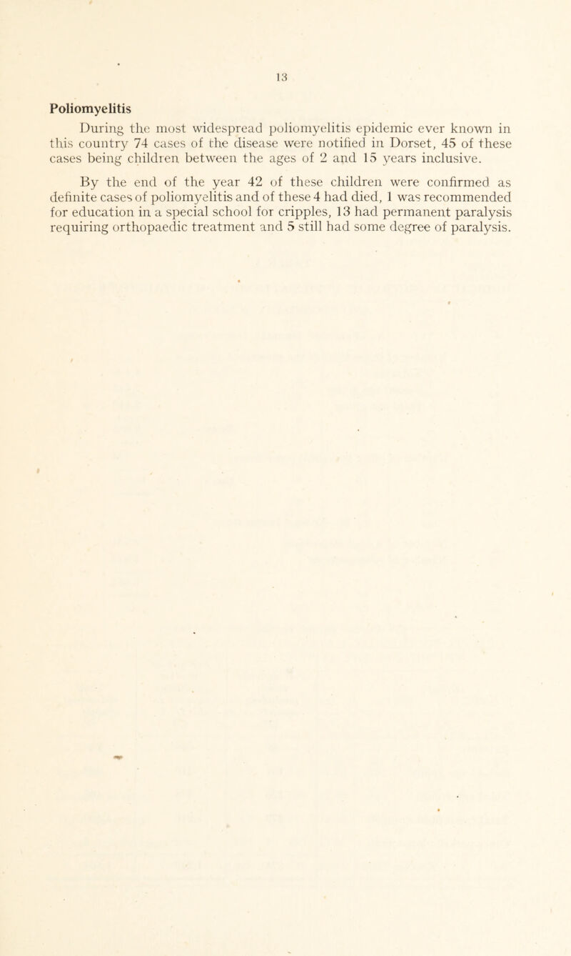 Poliomyelitis During the most widespread poliomyelitis epidemic ever known in this country 74 cases of the disease were notihed in Dorset, 45 of these cases being children between the ages of 2 and 15 years inclusive. By the end of the year 42 of these children were confirmed as dehnite cases of poliomyelitis and of these 4 had died, 1 was recommended for education in a special school for cripples, 13 had permanent paralysis requiring orthopaedic treatment and 5 still had some degree of paralysis.