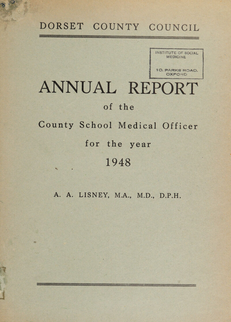 DORSET COUNTY COUNCIL INSTITUTE OF SOCIAL MEDICINE lO, PARKS ROAD, OXFORD UAL REPORT of the County School Medical Officer for the year 1948 A. A. LISNEY, M.A., M.D., D.P.H.