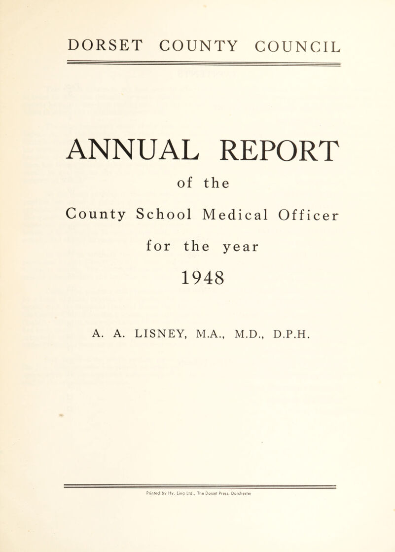 ANNUAL REPORT of the County School Medical Officer for the year 1948 A. A. LISNEY, M.A., M.D., D.P.H. Printed by Hy. Ling Ltd., The Dorset Press, Dorchester