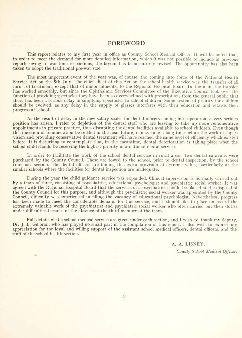 FOREWORD This report relates to my first year in office as County School Medical Officer. It will be noted that, in order to meet the demand for more detailed information, which it was not possible to include in previous reports owing to war-time restrictions, the layout has been entirely revised. The opportunity has also been taken to adopt the traditional pre-war size. The most important event of the year was, of course, the coming into force of the National Health Service Act on the 5th July. The chief effect of this Act on the school health service was the transfer of all forms of treatment, except that of minor ailments, to the Regional Hospital Board. In the main the transfer has worked smoothly, but since the Ophthalmic Services Committee of the Executive Council took over the function of providing spectacles they have been so overwhelmed with prescriptions from the general public that there has been a serious delay in supplying spectacles to school children. Some system of priority for children should be evolved, as any delay in the supply of glasses interferes with their education and retards their progress at school. As the result of delay in the new salary scales for dental officers coming into operation, a very serious position has arisen. I refer to depletion of the dental staff who are leaving to take up more remunerative appointments in private practice, thus disrupting the dental facilities available to school children. Even though this question of remuneration be settled in the near future, it may take a long time before the work of super- vision and providing conservative dental treatment will have reached the same level of efficiency which existed before. It is disturbing to contemplate that, in the meantime, dental deterioration is taking place when the school child should be receiving the highest priority in a national dental service. In order to facilitate the work of the school dental service in rural areas, two dental caravans were purchased by the County Council. These are towed to the school, prior to dental inspection, by the school transport section. The dental officers are finding this extra provision of extreme value, particularly at the smaller schools where the facilities for dental inspection are inadequate. During the year the child guidance service was expanded. Clinical supervision is normally carried out by a team of three, consisting of psychiatrist, educational psychologist and psychiatric social worker. It was agreed with the Regional Hospital Board that the services of a psychiatrist should be placed at the disposal of the County Council for this purpose, and although the psychiatric social worker was appointed by the County Council, difficulty was experienced in filling the vacancy of educational psychologist. Nevertheless, progress has been made to meet the considerable demand for this service, and I should like to place on record the extremely valuable work of the psychiatrist and psychiatric social worker who often carried out their duties under difficulties because of the absence of the third member of the team. Full details of the school medical service are given under each section, and I wish to thank my deputy. Dr. J. L. Gilloran, who has played no small part in the compilation of this report. I also wish to express my appreciation for the loyal and willing support of the assistant school medical officers, dental officers, and the staff of the school health section. A. A. LISNEY, County School Medical Officer.