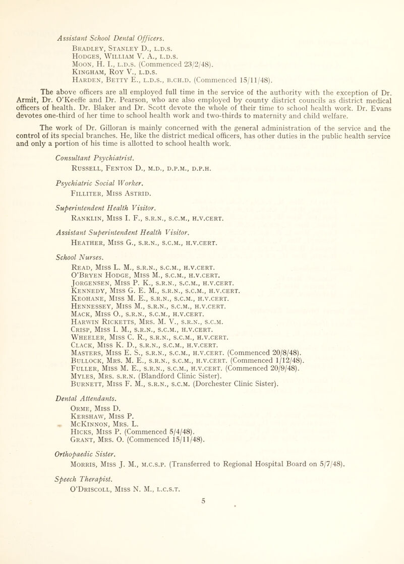 Assistant School Dental Officers. Bradley, Stanley D., l.d.s. Hodges, William V. A., l.d.s. Moon, H. I., l.d.s. (Commenced 23/2/48). Kingham, Roy V., l.d.s. Harden, Betty E., l.d.s., b.ch.d. (Commenced 15/11/48). The above officers are all employed full time in the service of the authority with the exception of Dr. Armit, Dr. O’Keeffe and Dr. Pearson, who are also employed by county district councils as district medical officers of health. Dr. Blaker and Dr. Scott devote the whole of their time to school health work. Dr. Evans devotes one-third of her time to school health work and two-thirds to maternity and child welfare. The work of Dr. Gilloran is mainly concerned with the general administration of the service and the control of its special branches. He, like the district medical officers, has other duties in the public health service and only a portion of his time is allotted to school health work. Consultant Psychiatrist. Russell, Fenton D., m.d., d.p.m., d.p.h. Psychiatric Social Worker. Filliter, Miss Astrid. Superintendent Health Visitor. Ranklin, Miss I. F., s.r.n., s.c.m., h.v.cert. Assistant Superintendent Health Visitor. Heather, Miss G., s.r.n., s.c.m., h.v.cert. School Nurses. Read, Miss L. M., s.r.n., s.c.m., h.v.cert. O’Bryen Hodge, Miss M., s.c.m., h.v.cert. Jorgensen, Miss P. K., s.r.n., s.c.m., h.v.cert. Kennedy, Miss G. E. M., s.r.n., s.c.m., h.v.cert. Keohane, Miss M. E., s.r.n., s.c.m., h.v.cert. Hennessey, Miss M., s.r.n., s.c.m., h.v.cert. Mack, Miss O., s.r.n., s.c.m., h.v.cert. Harwin Ricketts, Mrs. M. V., s.r.n., s.c.m. Crisp, Miss L M., s.r.n., s.c.m., h.v.cert. Wheeler, Miss C. R., s.r.n., s.c.m., h.v.cert. Clack, Miss K. D., s.r.n., s.c.m., h.v.cert. Masters, Miss E. S., s.r.n., s.c.m., h.v.cert. (Commenced 20/8/48). Bullock, Mrs. M. E., s.r.n., s.c.m., h.v.cert. (Commenced 1/12/48). Fuller, Miss M. E., s.r.n., s.c.m., h.v.cert. (Commenced 20/9/48). Myles, Mrs. s.r.n. (Blandford Clinic Sister). Burnett, Miss F. M., s.r.n., s.c.m. (Dorchester Clinic Sister). Dental Attendants. Orme, Miss D. Kershaw, Miss P. McKinnon, Mrs. L. Hicks, Miss P. (Commenced 5/4/48). Grant, Mrs. O. (Commenced 15/11/48). Orthopaedic Sister. Morris, Miss J. M., m.c.s.p. (Transferred to Regional Hospital Board on 5/7/48). Speech Therapist. O’Driscoll, Miss N. M., l.c.s.t.