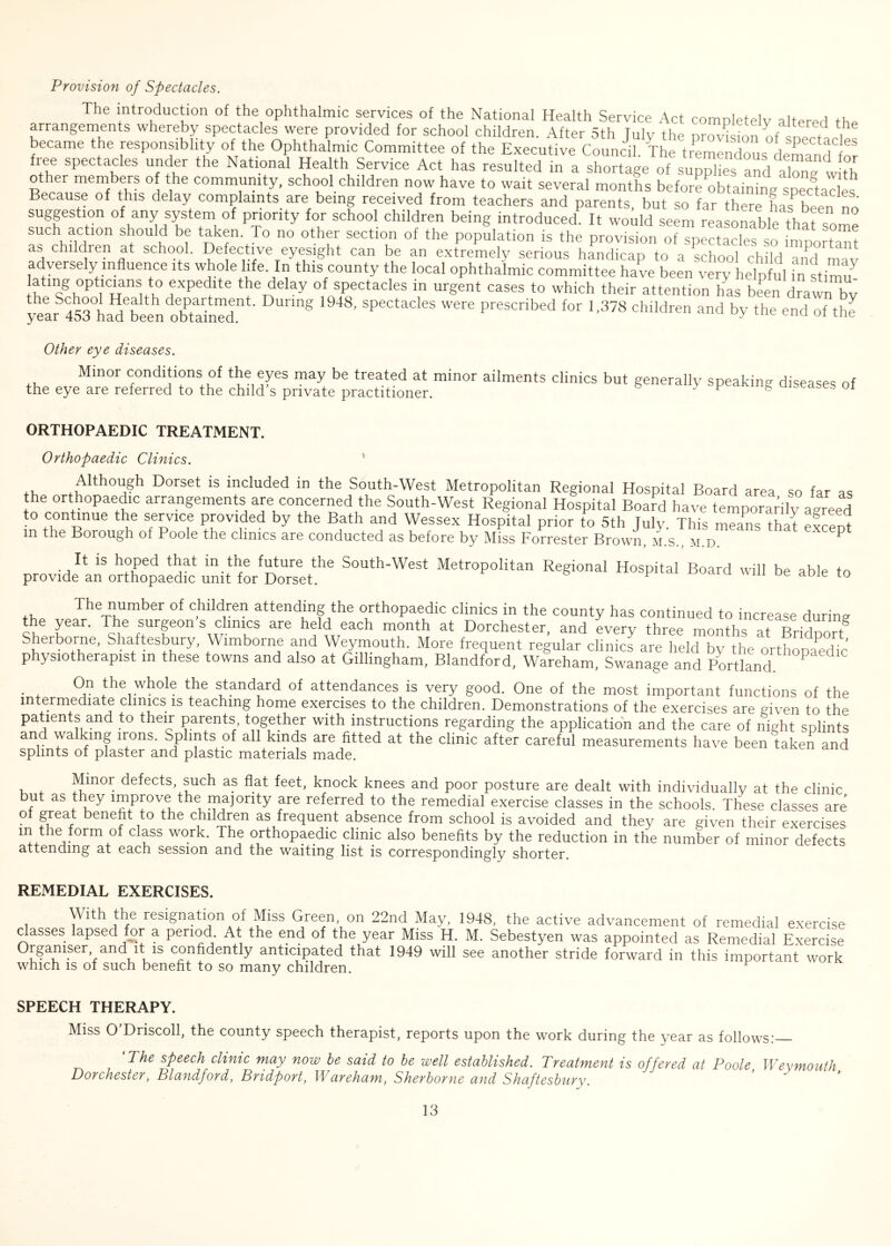 Provision of Spectacles. The introduction of the ophthalmic services of the National Health Service Act completely altered th„ arrangements whereby spectacles were provided for school children. After 5th July the prordsion of snectLl became the responsibly of the Ophthalmic Committee of the Executive Council The tremendous demand free spectacles under the National Health Service Act has resulted in a shortageof s jSd lS Rerm °! V16 commul?ity, school children now have to wait several months before obtaining spectacles Because of this delay complaints are being received from teachers and parents, but so far there hasten no suggestion of any system of priority for school children being introduced It would seem reasonable rW  such action should be taken To no other section of the population is the provision of Tp “ s o mpo tan as children at school. Defective eyesight can be an extremely serious handicap to a school ch ld Zd mav adversely influence its whole life. In this county the local ophthalmic committee have been very helpful in stimm tmg opticians to expedite the delay of spectacles in urgent cases to which their attention has been drawn bv yearS453°ha?been'oETd m§ ’ Sp6CtaCleS Were Prescribed for 1,378 children and by the end of the Other eye diseases. Minor conditions of the eyes may be treated at minor ailments clinics but generally speaking diseases of the eye are referred to the child s private practitioner. J F g 1 ORTHOPAEDIC TREATMENT. Orthopaedic Clinics. Although Dorset is included in the South-West Metropolitan Regional Hospital Board area so far as he orthopaedic arrangements are concerned the South-West Regional Hospital Boafd have temporarily agreed to continue the service provided by the Bath and Wessex Hospital prior to 5th Tuly. This means that eflent in the Borough of Poole the clinics are conducted as before by Miss Forrester Brown, m.s., m.d. P It is hoped that in the future the South-West Metropolitan Regional Hospital Board will be able to provide an orthopaedic unit for Dorset. 10 The number of children attending the orthopaedic clinics in the county has continued to increase during the year. The surgeon s clinics are held each month at Dorchester, and every three months at RridnnrT Sherborne, Shaftesbury, Wimborne and Weymouth. More frequent regular clinira are held by the orthopaedic physiotherapist in these towns and also at Gillingham, Blandford, Wareham, Swanage and Portland P • * °,U the whole the standard of attendances is very good. One of the most important functions of the intermediate clinics is teaching home exercises to the children. Demonstrations of the exercises are given to the patients and to their parents, together with instructions regarding the application and the care of night splints and walking irons. Splints of all kinds are fitted at the clinic after careful measurements have been taken and splints of plaster and plastic materials made. Minor defects, such as flat feet, knock knees and poor posture are dealt with individually at the clinic but as they improve the majority are referred to the remedial exercise classes in the schools. These classes are ° ?ireaJ: kene^ to the children as frequent absence from school is avoided and they are given their exercises m the form of class work. The orthopaedic clinic also benefits by the reduction in the number of minor defects attending at each session and the waiting list is correspondingly shorter. REMEDIAL EXERCISES. With the resignation of Miss Green, on 22nd May, 1948, the active advancement of remedial exercise classes lapsed for a period At the end of the year Miss H. M. Sebestyen was appointed as Remedial Exercise Orgamser and it is confidently anticipated that 1949 will see another stride forward in this important work which is of such benefit to so many children. SPEECH THERAPY. Miss O Driscoll, the county speech therapist, reports upon the work during the year as follows: ‘ The speech clinic may now be said to be well established. Treatment is offered at Poole Weymouth Dorchester, Blandford, Bndport, Wareham, Sherborne and Shaftesbury.