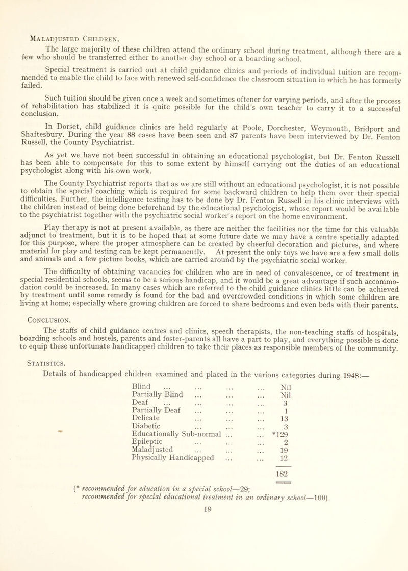 Maladjusted Children. The large majority of these children attend the ordinary school during treatment, although there are a few who should be transferred either to another day school or a boarding school. Special treatment is carried out at child guidance clinics and periods of individual tuition are recom- mended to enable the child to face with renewed self-confidence the classroom situation in which he has formerly failed. y Such tuition should be given once a week and sometimes oftener for varying periods, and after the process of rehabilitation has stabilized it is quite possible for the child’s own teacher to carry it to a successful conclusion. In Dorset, child guidance clinics are held regularly at Poole, Dorchester, Weymouth, Bridport and Shaftesbury. During the year 88 cases have been seen and 87 parents have been interviewed by Dr. Fenton Russell, the County Psychiatrist. As yet we have not been successful in obtaining an educational psychologist, but Dr. Fenton Russell has been able to compensate for this to some extent by himself carrying out the duties of an educational psychologist along with his own work. The County Psychiatrist reports that as we are still without an educational psychologist, it is not possible to obtain the special coaching which is required for some backward children to help them over their special difficulties. Further, the intelligence testing has to be done by Dr. Fenton Russell in his clinic interviews with the children instead of being done beforehand by the educational psychologist, whose report would be available to the psychiatrist together with the psychiatric social worker’s report on the home environment. Play therapy is not at present available, as there are neither the facilities nor the time for this valuable adjunct to treatment, but it is to be hoped that at some future date we may have a centre specially adapted for this purpose, where the proper atmosphere can be created by cheerful decoration and pictures, and where material for play and testing can be kept permanently. At present the only toys we have are a few small dolls and animals and a few picture books, which are carried around by the psychiatric social worker. The difficulty of obtaining vacancies for children who are in need of convalescence, or of treatment in special residential schools, seems to be a serious handicap, and it would be a great advantage if such accommo- dation could be increased. In many cases which are referred to the child guidance clinics little can be achieved by treatment until some remedy is found for the bad and overcrowded conditions in which some children are living at home; especially where growing children are forced to share bedrooms and even beds with their parents. Conclusion. The staffs of child guidance centres and clinics, speech therapists, the non-teaching staffs of hospitals, boarding schools and hostels, parents and foster-parents all have a part to play, and everything possible is done to equip these unfortunate handicapped children to take their places as responsible members of the community. Statistics. Details of handicapped children examined and placed in the various categories during 1948: Blind Nil Partially Blind Nil Deaf 3 Partially Deaf 1 Delicate 13 Diabetic 3 Educationally Sub-normal ... ... *129 Epileptic 2 Maladjusted 19 Physically Handicapped 12 182 (* recommended for education in a special school—29; recommended for special educational treatment in an ordinary school—100).