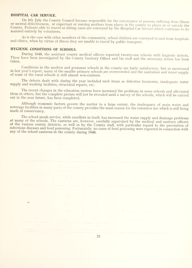 HOSPITAL CAR SERVICE. On 5th July the County Council became responsible for the conveyance of persons suffering from illness or mental defectiveness, or expectant or nursing mothers from places in the county to places in or outside the County. Patients able to travel as sitting cases are conveyed by the Hospital Car Service which continues to be manned entirely by volunteers. As is the case with other members of the community, school children are conveyed to and from hospitals and clinics, when by virtue of illness they are unable to travel by public transport. HYGIENIC CONDITIONS OF SCHOOLS. During 1948, the assistant county medical officers reported twenty-one schools with hygienic defects These have been investigated by the County Sanitary Officer and his staff and the necessary action has been taken. Conditions in the modern and grammar schools in the county are fairly satisfactory, but as mentioned in last year’s report, many of the smaller primary schools are overcrowded and the sanitation and water supply of some of the rural schools is still almost non-existent. The defects dealt with during the year included such items as defective lavatories, inadequate water supply and washing facilities, structural repairs, etc. . The recent changes in the education system have increased the problems in some schools and alleviated them in others, but the complete picture will not be revealed until a survey of the schools, which will be carried out in the near future, has been completed. Although economic factors govern the matter to a large extent, the inadequacy of main water and sewerage facilities in many parts of the county provides the main reason for the extensive use which is still being made of conservancy. The school meals service, while excellent in itself, has increased the water supply and drainage problems at many of the schools. The canteens are, however, carefully supervised by the medical and sanitary officers of the various county districts, as well as by the County staff, with particular regard to the prevention of infectious diseases and food poisoning. Fortunately, no cases of food poisoning were reported in connection with any of the school canteens in the county during 1948.