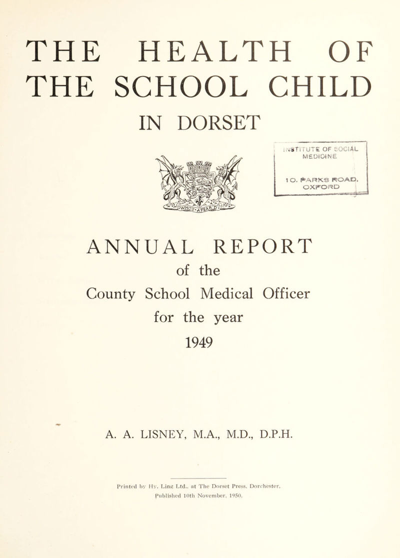 THE HEALTH OF THE SCHOOL CHILD IN DORSET ANNUAL REPORT of the County School Medical Officer for the year 1949 A. A. LISNEY, M.A., M.D., D.P.H. Printed liy Hy. Lin« Ltd., at The Dorset Press, Dorchester. Published 10th November, 1950,