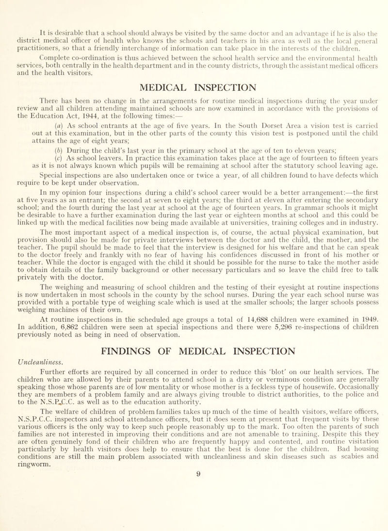 It is desirable that a school should always be visited by the same doctor and an advantage if he is also the district medical officer of health who knows the schools and teachers in his area as well as the local general practitioners, so that a friendly interchange of information can take place in the interests of the children. Complete co-ordination is thus achieved between the school health service and the environmental health services, both centrally in the health department and in the county districts, through the assistant medical officers and the health visitors. MEDICAL INSPECTION There has been no change in the arrangements for routine medical inspections during the year under review and all children attending maintained schools are now examined in accordance with the provisions of the Education Act, 1944, at the following times:— (a) As school entrants at the age of five years. In the South Dorset Area a vision test is carried out at this examination, but in the other parts of the county this vision test is postponed until the child attains the age of eight years; (h) During the child’s last year in the primary school at the age of ten to eleven years; (c) As school leavers. In practice this examination takes place at the age of fourteen to fifteen years as it is not always known which pupils will be remaining at school after the statutory school leaving age. Special inspections are also undertaken once or twice a year, of all children found to have defects which require to be kept under observation. In my opinion four inspections during a child’s school career would be a better arrangement:—the first at five years as an entrant; the second at seven to eight years; the third at eleven after entering the secondary school; and the fourth during the last year at school at the age of fourteen years. In grammar schools it might be desirable to have a further examination during the last year or eighteen months at school and this could be linked up with the medical facilities now being made available at universities, training colleges and in industry. The most important aspect of a medical inspection is, of course, the actual physical examination, but provision should also be made for private interviews between the doctor and the child, the mother, and the teacher. The pupil should be made to feel that the interview is designed for his welfare and that he can speak to the doctor freely and frankly with no fear of having his confidences discussed in front of his mother or teacher. While the doctor is engaged with the child it should be possible for the nurse to take the mother aside to obtain details of the family background or other necessary particulars and so leave the child free to talk privately with the doctor. The weighing and measuring of school children and the testing of their eyesight at routine inspections is now undertaken in most schools in the county by the school nurses. During the year each school nurse was provided with a portable type of weighing scale which is used at the smaller schools; the larger schools possess weighing machines of their own. At routine inspections in the scheduled age groups a total of 14,688 children were examined in 1949. In addition, 6,862 children were seen at special inspections and there were 5,296 re-inspections of children previously noted as being in need of observation. FINDINGS OF MEDICAL INSPECTION Uncleanliness. Further efforts are required by all concerned in order to reduce this ‘blot’ on our health services. The children who are allowed by their parents to attend school in a dirty or verminous condition are generally speaking those whose parents are of low mentality or whose mother is a feckless type of housewife. Occasionally they are members of a problem family and are always giving trouble to district authorities, to the police and to the N.S.Pjd.C. as well as to the education authority. The welfare of children of problem families takes up much of the time of health visitors, welfare officers, N.S.P.C.C. inspectors and school attendance officers, but it does seem at present that frequent visits by these various officers is the only way to keep such people reasonably up to the mark. Too often the parents of such families are not interested in improving their conditions and are not amenable to training. Despite this they are often genuinely fond of their children who are frequently happy and contented, and routine visitation particularly by health visitors does help to ensure that the best is done for the children. Bad housing conditions are still the main problem associated with uncleanliness and skin diseases such as scabies and ringworm.