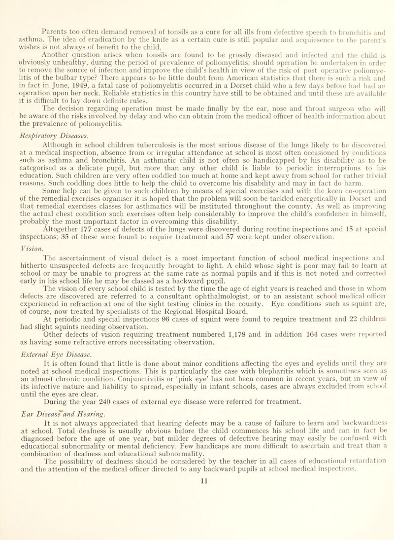 Parents too often demand removal of tonsils as a cure for all ills from defective speech to bronchitis and asthma. The idea of eradication by the knife as a certain cure is still popular and acquiesence to the parent’s wishes is not always of benefit to the child. Another question arises when tonsils are found to be grossly diseased and infected and the child is obviously unhealthy, during the period of prevalence of poliomyelitis; should operation be undertaken in order to remove the source of infection and improve the child’s health in view of the risk of post operative poliomye- litis of the bulbar type? There appears to be little doubt from American statistics that there is such a risk and in fact in June, 1949, a fatal case of poliomyelitis occurred in a Dorset child who a few days before had had an operation upon her neck. Reliable statistics in this country have still to be obtained and until these are available it is difficult to lay down definite rules. The decision regarding operation must be made finally by the ear, nose and throat surgeon who will be aware of the risks involved by delay and who can obtain from the medical officer of health information about the prevalence of poliomyelitis. Respiratory Diseases. Although in school children tuberculosis is the most serious disease of the lungs likely to be discovered at a medical inspection, absence from or irregular attendance at school is most often occasioned by conditions such as asthma and bronchitis. An asthmatic child is not often so handicapped by his disability as to be categorised as a delicate pupil, but more than any other child is liable to periodic interruptions to his education. Such children are very often coddled too much at home and kept away from school for rather trivial reasons. Such coddling does little to help the child to overcome his disability and may in fact do harm. Some help can be given to such children by means of special exercises and with the keen co-operation of the remedial exercises organiser it is hoped that the problem will soon be tackled energetically in Dorset and that remedial exercises classes for asthmatics will be instituted throughout the county. As well as improving the actual chest condition such exercises often help considerably to improve the child’s confidence in himself, probably the most important factor in overcoming this disability. Altogether 177 cases of defects of the lungs were discovered during routine inspections and 15 at special inspections; 35 of these were found to require treatment and 57 were kept under observation. Vision. The ascertainment of visual defect is a most important function of school medical inspections and hitherto unsuspected defects are frequently brought to light. A child whose sight is poor may fail to learn at school or may be unable to progress at the same rate as normal pupils and if this is not noted and corrected early in his school life he may be classed as a backward pupil. The vision of every school child is tested by the time the age of eight years is reached and those in whom defects are discovered are referred to a consultant ophthalmologist, or to an assistant school medical officer experienced in refraction at one of the sight testing clinics in the county. Eye conditions such as squint are, of course, now treated by specialists of the Regional Hospital Board. At periodic and special inspections 96 cases of squint were found to require treatment and 22 children had slight squints needing observation. Other defects of vision requiring treatment numbered 1,178 and in addition 164 cases were reported as having some refractive errors necessitating observation. External Eye Disease. It is often found that little is done about minor conditions affecting the eyes and eyelids until they are noted at school medical inspections. This is particularly the case with blepharitis which is sometimes seen as an almost chronic condition. Conjunctivitis or ‘pink eye’ has not been common in recent years, but in view of its infective nature and liability to spread, especially in infant schools, cases are always excluded from school until the eyes are clear. During the year 240 cases of external eye disease were referred for treatment. Ear Diseas^and Hearing. It is not always appreciated that hearing defects may be a cause of failure to learn and backwardness at school. Total deafness is usually obvious before the child commences his school life and can in fact be diagnosed before the age of one year, but milder degrees of defective hearing may easily be confused with educational subnormality or mental deficiency. Few handicaps are more difficult to ascertain and treat than a combination of deafness and educational subnormality. The possibility of deafness should be considered by the teacher in all cases of educational retardation and the attention of the medical officer directed to any backward pupils at school medical inspections.