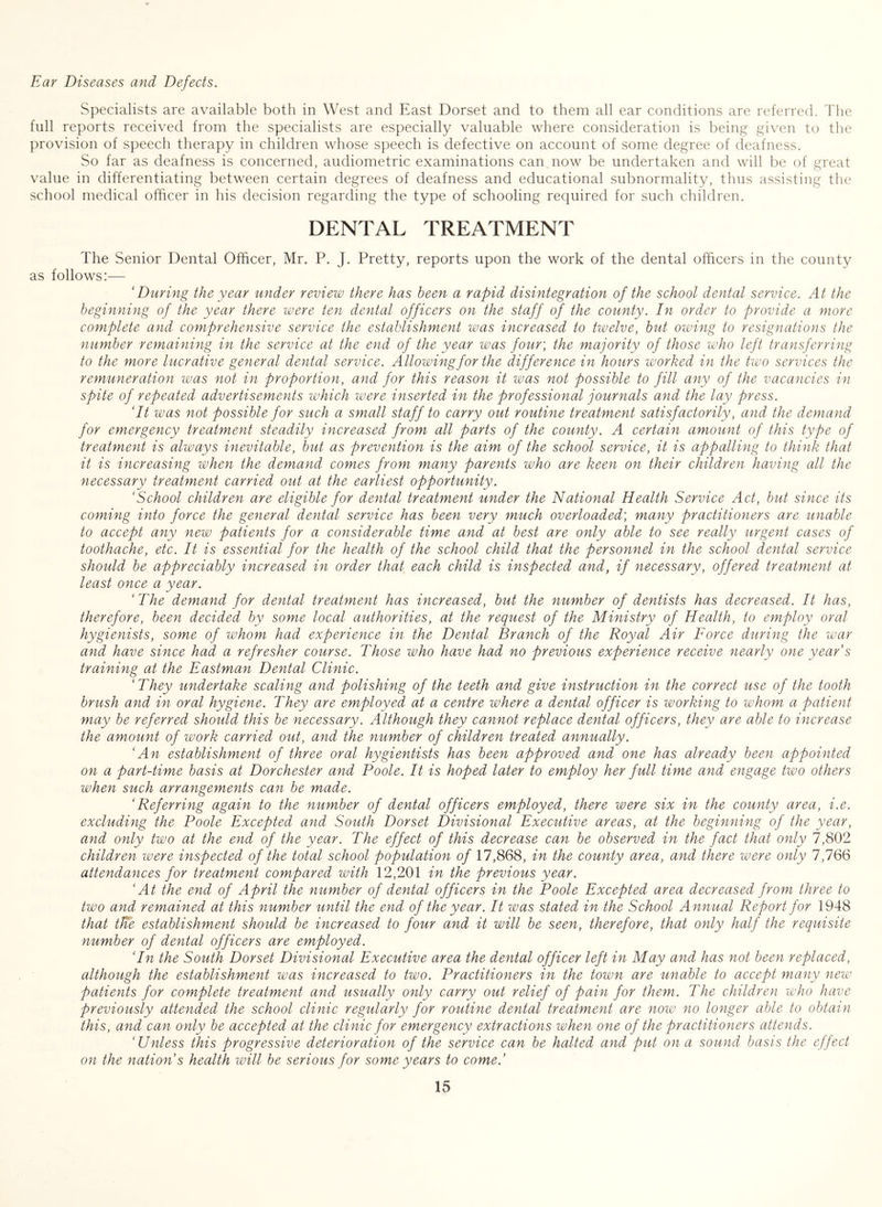 Ear Diseases and Defects. Specialists are available both in West and East Dorset and to them all ear conditions are referred. The full reports received from the specialists are especially valuable where consideration is bein^ given to the provision of speech therapy in children whose speech is defective on account of some degree of deafness. So far as deafness is concerned, audiometric examinations can now be undertaken and will be of great value in differentiating between certain degrees of deafness and educational subnormality, thus assisting the school medical officer in his decision regarding the type of schooling required for such children. DENTAL TREATMENT The Senior Dental Officer, Mr. P. J. Pretty, reports upon the work of the dental officers in the county as follows:— ‘During the year under review there has been a rapid disintegration of the school dental service. At the beginning of the year there were ten dental officers on the staff of the county. In order to provide a more complete and comprehensive service the establishment was increased to twelve, but owing to resignations the number remaining in the service at the end of the year was four', the majority of those who left transferring to the more lucrative general dental service. Allowing for the difference in hours worked in the two services the remuneration was not in proportion, and for this reason it was not possible to fill any of the vacancies in spite of repeated advertisements which were inserted in the professional journals and the lay press. ‘It was not possible for such a small staff to carry out routine treatment satisfactorily, and the demand for emergency treatment steadily increased from all parts of the county. A certain amount of this type of treatment is always inevitable, but as prevention is the aim of the school service, it is appalling to think that it is increasing when the demand comes from many parents who are keen on their children having all the necessary treatment carried out at the earliest opportunity. ‘School children are eligible for dental treatment under the National Health Service Act, but since its coming into force the general dental service has been very much overloaded', many practitioners are unable to accept any new patients for a considerable time and at best are only able to see really urgent cases of toothache, etc. It is essential for the health of the school child that the personnel in the school dental service should be appreciably increased in order that each child is inspected and, if necessary, offered treatment at least once a year. ‘The demand for dental treatment has increased, but the number of dentists has decreased. It has, therefore, been decided by some local authorities, at the request of the Ministry of Health, to employ oral hygienists, some of whom had experience in the Dental Branch of the Royal Air Force during fhe war and have since had a refresher course. Those who have had no previous experience receive nearly one years training at the Eastman Dental Clinic. ‘They undertake scaling and polishing of the teeth and give instruction in the correct use of the tooth brush and in oral hygiene. They are employed at a centre where a dental officer is working to whom a patient may be referred should this be necessary. Although they cannot replace dental officers, they are able to increase the amount of work carried out, and the number of children treated annually. ‘An establishment of three oral hygientists has been approved and one has already been appointed on a part-time basis at Dorchester and Poole. It is hoped later to employ her full time and engage two others when such arrangements can be made. ‘Referring again to the number of dental officers employed, there were six in the county area, i.e. excluding the Poole Excepted and South Dorset Divisional Executive areas, at the beginning of the year, and only two at the end of the year. The effect of this decrease can be observed in the fact that only 7,802 children were inspected of the total school population of 17,868, in the county area, and there were only 7,766 attendances for treatment compared with 12,201 in the previous year. ‘At the end of April the number of dental officers in the Poole Excepted area decreased from three to two and remained at this number until the end of the year. It was stated in the School Annual Report for 1948 that tKe establishment should be increased to four and it will be seen, therefore, that only half the requisite number of dental officers are employed. ‘In the South Dorset Divisional Executive area the dental officer left in May and has not been replaced, although the establishment was increased to two. Practitioners in the town are unable to accept many new patients for complete treatment and usually only carry out relief of pain for them. The children who have previously attended the school clinic regularly for routine dental treatment are now no longer able to obtain this, and can only be accepted at the clinic for emergency extractions when one of the practitioners attends. ‘Unless this progressive deterioration of the service can be halted and put on a sound basis the effect on the nation s health will be serious for some years to come.’