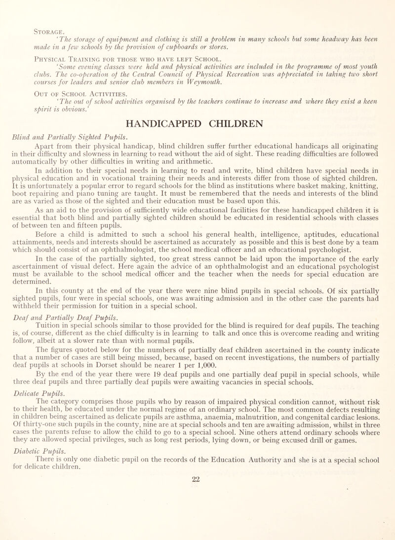 Storage. ‘The storage of equipment and clothing is still a problem in many schools hut some headway has been made in a few schools by the provision of cupboards or stores. Physical Training for those who have left School. ‘Some evening classes xoere held and physical activities are included in the programme of most youth clubs. The co-operation op the Central Council of Physical Recreation was appreciated in taking two short courses for leaders and senior club members in Weymouth. Out of School Activities. ‘The out of school activities organised by the teachers continue to increase and where they exist a keen spirit is obvious.’ handicapped children Blind and Partially Sighted Pupils. Apart from their physical handicap, blind children suffer further educational handicaps all originating in their difficulty and slowness in learning to read without the aid of sight. These reading difficulties are followed automatically by other difficulties in writing and arithmetic. In addition to their special needs in learning to read and write, blind children have special needs in physical education and in vocational training their needs and interests differ from those of sighted children. It is unfortunately a popular error to regard schools for the blind as institutions where basket making, knitting, boot repairing and piano tuning are taught. It must be remembered that the needs and interests of the blind are as varied as those of the sighted and their education must be based upon this. As an aid to the provision of sufficiently wide educational facilities for these handicapped children it is essential that both blind and partially sighted children should be educated in residential schools with classes of between ten and fifteen pupils. Before a child is admitted to such a school his general health, intelligence, aptitudes, educational attainments, needs and interests should be ascertained as accurately as possible and this is best done by a team which should consist of an ophthalmologist, the school medical officer and an educational psychologist. In the case of the partially sighted, too great stress cannot be laid upon the importance of the early ascertainment of visual defect. Here again the advice of an ophthalmologist and an educational psychologist must be available to the school medical officer and the teacher when the needs for special education are determined. In this county at the end of the year there were nine blind pupils in special schools. Of six partially sighted pupils, four were in special schools, one was awaiting admission and in the other case the parents had withheld their permission for tuition in a special school. Deaf and Partially Deaf Pupils. Tuition in special schools similar to those provided for the blind is required for deaf pupils. The teaching is, of course, different as the chief difficulty is in learning to talk and once this is overcome reading and writing follow, albeit at a slower rate than with normal pupils. The figures quoted below for the numbers of partially deaf children ascertained in the county indicate that a number of cases are still being missed, because, based on recent investigations, the numbers of partially deaf pupils at schools in Dorset should be nearer 1 per 1,000. By the end of the year there were 19 deaf pupils and one partially deaf pupil in special schools, while three deaf pupils and three partially deaf pupils were awaiting vacancies in special schools. Delicate Pupils. The category comprises those pupils who by reason of impaired physical condition cannot, without risk to their health, be educated under the normal regime of an ordinary school. The most common defects resulting in children being ascertained as delicate pupils are asthma, anaemia, malnutrition, and congenital cardiac lesions. Of thirty-one such pupils in the county, nine are at special schools and ten are awaiting admission, whilst in three cases the parents refuse to allow the child to go to a special school. Nine others attend ordinary schools where they are allowed special privileges, such as long rest periods, lying down, or being excused drill or games. Diabetic Pupils. There is only one diabetic pupil on the records of the Education Authority and she is at a special school for delicate children.
