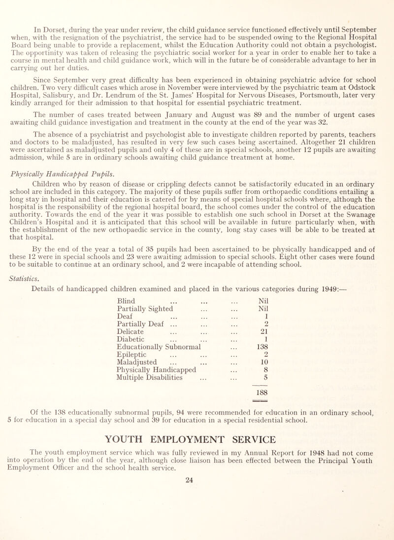 In Dorset, during the year under review, the child guidance service functioned effectively until September when, with the resignation of the psychiatrist, the service had to be suspended owing to the Regional Hospital Board being unable to provide a replacement, whilst the Education Authority could not obtain a psychologist. The opportinity was taken of releasing the psychiatric social worker for a year in order to enable her to take a course in mental health and child guidance work, which will in the future be of considerable advantage to her in carrying out her duties. Since September very great difficulty has been experienced in obtaining psychiatric advice for school children. Two very difficult cases which arose in November were interviewed by the psychiatric team at Odstock Hospital, Salisbury, and Dr. Lendrum of the St. James’ Hospital for Nervous Diseases, Portsmouth, later very kindly arranged for their admission to that hospital for essential psychiatric treatment. The number of cases treated between January and August was 89 and the number of urgent cases awaiting child guidance investigation and treatment in the county at the end of the year was 32. The absence of a psychiatrist and psychologist able to investigate children reported by parents, teachers and doctors to be maladjusted, has resulted in very few such cases being ascertained. Altogether 21 children were ascertained as maladjusted pupils and only 4 of these are in special schools, another 12 pupils are awaiting admission, while 5 are in ordinary schools awaiting child guidance treatment at home. Physically Handicapped Pupils. Children who by reason of disease or crippling defects cannot be satisfactorily educated in an ordinary school are included in this category. The majority of these pupils suffer from orthopaedic conditions entailing a long stay in hospital and their education is catered for by means of special hospital schools where, although the hospital is the responsibility of the regional hospital board, the school comes under the control of the education authority. Towards the end of the year it was possible to establish one such school in Dorset at the Swanage Children’s Hospital and it is anticipated that this school will be available in future particularly when, with the establishment of the new orthopaedic service in the county, long stay cases will be able to be treated at that hospital. By the end of the year a total of 35 pupils had been ascertained to be physically handicapped and of these 12 were in special schools and 23 were awaiting admission to special schools. Eight other cases were found to be suitable to continue at an ordinary school, and 2 were incapable of attending school. Statistics. Details of handicapped children examined and placed in the various categories during 1949:— Blind ... ... ... Nil Partially Sighted ... ... Nil Deaf ... ... ... 1 Partially Deaf ... ... ... 2 Delicate ... ... ... 21 Diabetic ... ... ... 1 Educationally Subnormal ... 138 Epileptic ... ... ... 2 Maladjusted ... ... ... 10 Physically Handicapped ... 8 Multiple Disabilities ... ... 5 188 Of the 138 educationally subnormal pupils, 94 were recommended for education in an ordinary school, 5 for education in a special day school and 39 for education in a special residential school. YOUTH EMPLOYMENT SERVICE The youth employment service which was fully reviewed in my Annual Report for 1948 had not come into operation by the end of the year, although close liaison has been effected between the Principal Youth Employment Officer and the school health service.