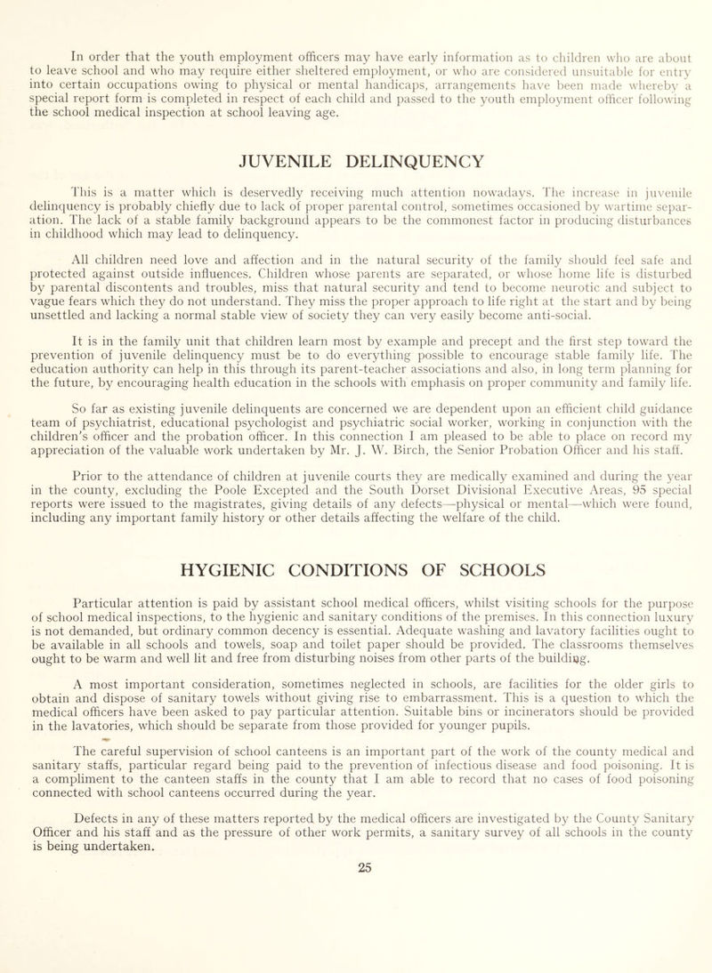 In order that the youth employment officers may have early information as to children who are about to leave school and who may require either sheltered employment, or who are considered unsuitable for entry into certain occupations owing to physical or mental handicaps, arrangements have been made whereby a special report form is completed in respect of each child and passed to the youth employment officer following the school medical inspection at school leaving age. JUVENILE DELINQUENCY This is a matter which is deservedly receiving much attention nowadays. The increase in juvenile delinquency is probably chiefly due to lack of proper parental control, sometimes occasioned by wartime separ- ation. The lack of a stable family background appears to be the commonest factor in producing disturbances in childhood which may lead to delinquency. All children need love and affection and in the natural security of the family should feel safe and protected against outside influences. Children whose parents are separated, or whose home life is disturbed by parental discontents and troubles, miss that natural security and tend to become neurotic and subject to vague fears which they do not understand. They miss the proper approach to life right at the start and by being unsettled and lacking a normal stable view of society they can very easily become anti-social. It is in the family unit that children learn most by example and precept and the first step toward the prevention of juvenile delinquency must be to do everything possible to encourage stable family life. The education authority can help in this through its parent-teacher associations and also, in long term planning for the future, by encouraging health education in the schools with emphasis on proper community and family life. So far as existing juvenile delinquents are concerned we are dependent upon an efficient child guidance team of psychiatrist, educational psychologist and psychiatric social worker, working in conjunction with the children's officer and the probation officer. In this connection I am pleased to be able to place on record my appreciation of the valuable work undertaken by Mr. J. W. Birch, the Senior Probation Officer and his staff. Prior to the attendance of children at juvenile courts they are medically examined and during the year in the county, excluding the Poole Excepted and the South Dorset Divisional Executive Areas, 95 special reports were issued to the magistrates, giving details of any defects—physical or mental—-which were found, including any important family history or other details affecting the welfare of the child. HYGIENIC CONDITIONS OF SCHOOLS Particular attention is paid by assistant school medical officers, whilst visiting schools for the purpose of school medical inspections, to the hygienic and sanitary conditions of the premises. In this connection luxury is not demanded, but ordinary common decency is essential. Adequate washing and lavatory facilities ought to be available in all schools and towels, soap and toilet paper should be provided. The classrooms themselves ought to be warm and well lit and free from disturbing noises from other parts of the building. A most important consideration, sometimes neglected in schools, are facilities for the older girls to obtain and dispose of sanitary towels without giving rise to embarrassment. This is a question to which the medical officers have been asked to pay particular attention. Suitable bins or incinerators should be provided in the lavatories, which should be separate from those provided for younger pupils. The careful supervision of school canteens is an important part of the work of the county medical and sanitary staffs, particular regard being paid to the prevention of infectious disease and food poisoning. It is a compliment to the canteen staffs in the county that I am able to record that no cases of food poisoning connected with school canteens occurred during the year. Defects in any of these matters reported by the medical officers are investigated by the County Sanitary Officer and his staff and as the pressure of other work permits, a sanitary survey of all schools in the county is being undertaken.