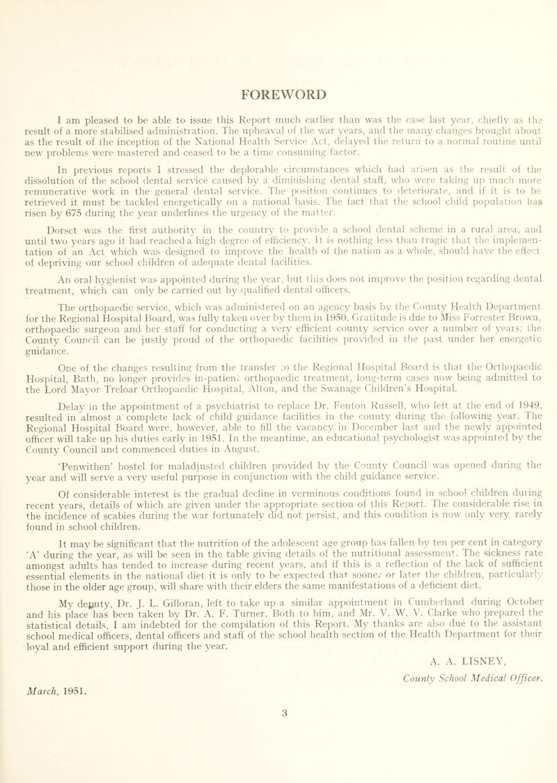 FOREWORD I am pleased to be able to issue this Report much earlier than was the case last year, chiefly as the result of a more stabilised administration. The upheaval of the war years, and the many clianges brought about as the result of the inception of the National Health Service Act, delayed the return to a normal routine until new problems were mastered and ceased to be a time consuming factor. In previous reports I stressed the deplorable circumstances which had arisen as the result of the dissolution of the school dental service caused by a diminisliing dental staff, who were taking up much more remunerative work in the general dental service. The position continues to deteriorate, and if it is to be retrieved it must be tackled energetically on a national basis. The fact that the school child population has risen by 675 during the year underlines the urgency of the matter. Dorset was the first authority in the country to provide a school dental scheme in a rural area, and until two years ago it had reached a high degree of efficiency. It is nothing less than tragic that the implemen- tation of an Act which was designed to improve the health of the nation as a whole, should liave the effect of depriving our school children of adequate dental facilities. An oral hygienist was appointed during the year, but this does not improve the position regarding dental treatment, which can only be carried out by Cjualified dental officers. The orthopaedic service, which was administered on an agency basis by the County Health Department for the Regional Hospital Board, was fulty taken over by them in 1950. Gratitude is due to Miss Forrester Brown, orthopaedic surgeon and her staff for conducting a very efficient county service over a number of years; the County Council can be justly proud of the orthopaedic facilities provided in the past under her energetic guidance. One of the changes resulting from the transfer ;o the Regional Hospital Board is that the Orthopaedic Hospital, Bath, no longer provides in-patienl orthopaedic treatment, long-term cases now being admitted to the Lord Mayor Treloar Orthopaedic Hospital, Alton, and the Swanage Children^ Hospital. Delay in the appointment of a ps^/chiatrist to replace Dr. Fenton Russell, who left at the end of 1949, resulted in almost a complete lack of child guidance facilities in the county during the following year. The Regional Hospital Board were, however, able to fill the vacancy in December last and the newly appointed officer will take up his duties early in 1951. In the meantime, an educational psychologist was appointed by the County Council and commenced duties in August. Tenwithen’ hostel for maladjusted children provided by the County Council was opened during the year and will serve a very useful purpose in conjunction with the child guidance service. Of considerable interest is the gradual decline in verminous conditions found in school children duiing recent years, details of which are given under the appropriate section of this Report. The considerable rise in the incidence of scabies during the war fortunately did not persist, and this condition is now only very rarely found in school children. It may be significant that the nutrition of the adolescent age group has fallen by ten per cent in category 'A’ during the year, as will be seen in the table giving details of the nutritional assessment. The sickness rate amongst adults has tended to increase during recent years, and if this is a reflection of the lack of sufficient essential elements in the national diet it is only to be expected that sooner or later the children, particularly those in the older age group, will share with their elders the same manifestations of a deficient diet. My deputy. Dr. J. L. Gilloran, left to take up a similar appointment in Cumberland during October and his place has been'taken by Dr. A. F. Turner. Both to him, and Mr. V. W. V. Clarke who prepared the statistical details, I am indebted for the compilation of this Report. My thanks are also due to the assistant school medical officers, dental officers and staff of the school health section of the Health Department for their loyal and efficient support during the year. A. A. DISNEY, County School Medical Officer. March, 1951.