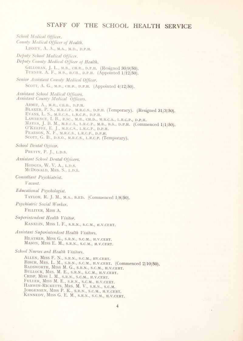 STAFF OF THE SCHOOL HEALTH SERVICE School Medical OJjicer. County Medical Officer of Health. LiSNEY, a. a., M.A., M.D., D.P.H. Deputy School Medical Officer. Deputy County Medical Officer of Health. Gilloran, J. L., M.B., CH.B., D.P.H. (Resigned 30/9/50). Turner. A. F., m.b., b.ch., d.p.h. (Appointed 1/12/50). Senior Assistant County Medical Officer. Scott, A. G., m.b., ch.b., d.p.h. (Appointed 4/12/50). Assistant School Medical Officers. Assistant County Medical Officers. ArMIT, a., M.B., CH.B., D.P.H. Beaker, P. S., m.r.c.p., m.r.c.s., d.p.h. (Temporary). (Resigned 31/3/50). Evans, L, S., m.r.c.s., l.r.c.p., d.p.h. Lawrence, I. B., b.sc., m.b., ch.d., m.r.c.s., l.r.c.p., d.p.h. Mayes, J. B. M., m.r.c.s., l.r.c.p., m.b., b.s., d.p.h. (Commenced 1/1/50). O’Keeffe, E. J., m.r.c.s., l.r.c.p., d.p.h. Pearson, N. F., m.r.c.s., l.r.c.p., d.p.h. Scott, G. B., d.s.o., m.r.c.s., l.r.c.p. (Temporary). School Dental Ofjicer. Pretty, P. J., l.d.s. Assistant School Dental Officers. Hodges, W. V. A., l.d.s. McDonald, Mrs. S., l.d.s. Consultant Psychiatrist. Vacant. Educational Psychologist. Taylor, R. J. M., m.a., b.ed. (Commenced 1/8/50). Psychiatric Social Worker. Filliter, Miss A. Superintendent Health Visitor. Ranklin, Miss I. F., s.r.n., s.c.m., h.v.cert. Assistant Superintendent Health Visitors. Heather, Miss G., s.r.n., s.c.m., h.v.cert. Mason, Miss E. M., s.r.n., s.c.m., h.v.cert. School Nurses and Health Visitors. Allen, Miss F. N., s.r.n., s.c.m., hv.cert. Birch, Mrs. L. M., s.r.n., s.c.m., h.v.cert. (Commenced 2/10/50). Badsworth, Miss M. G., s.r.n., s.c.m., h.v.cert. Bullock, Mrs. M. E., s.r.n., s.c.m., h.v.cert. Crisp, Miss T M., s.r.n., s.c.m., h.v.cert. Fuller, Miss M. E., s.r.n., s.c.m., h.v.cert. Harwin-Ricketts, Mrs. M. V., s.r.n., s.c.m. Jorgensen, Miss P. K., s.r.n., s.c.m., h.v.cert. Kennedy, Miss G. E. M., s.r.n., s.c.m., h.v.cert.