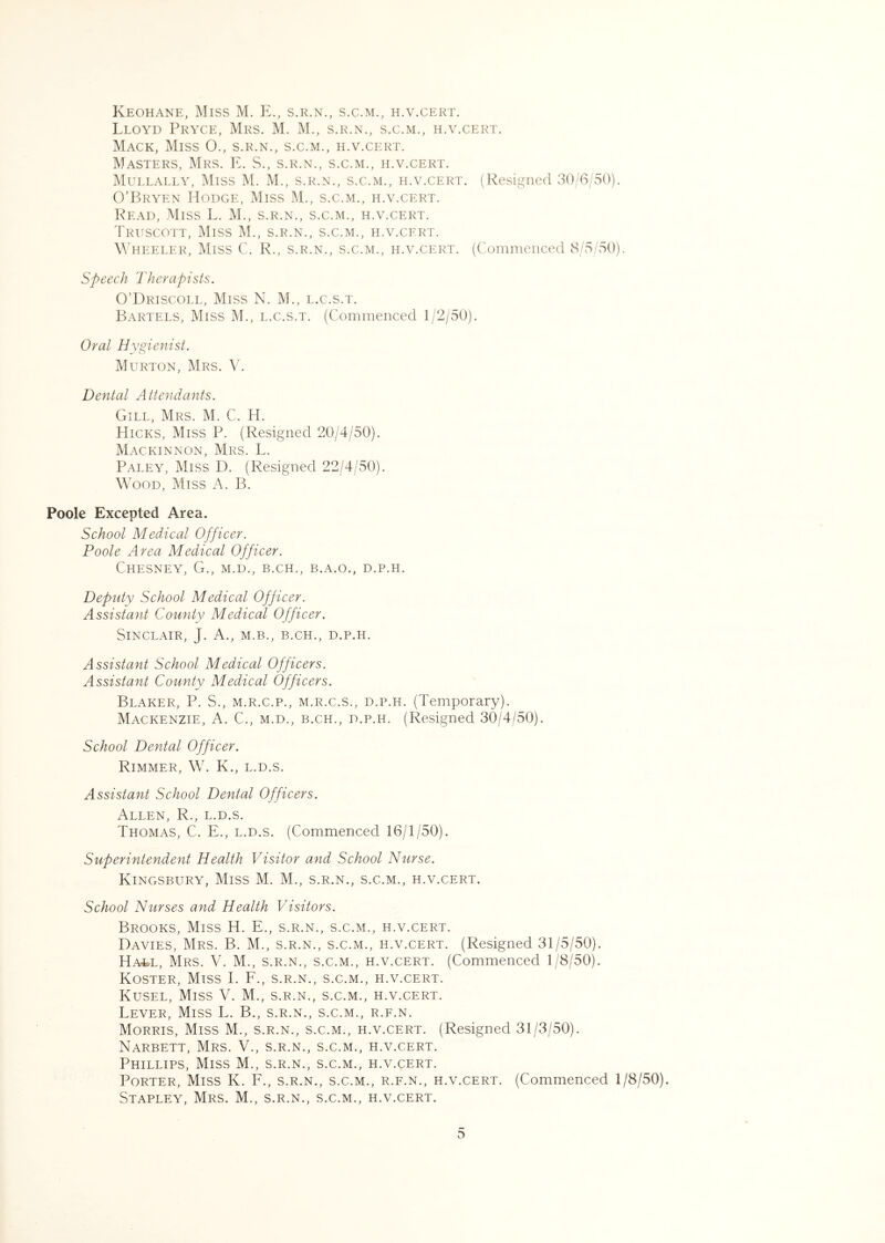 Keohane, Miss M. E., s.r.n., s.c.m., h.v.cert. Lloyd Pryce, Mrs. M. M., s.r.n., s.c.m., h.v.cert. Mack, Miss O., s.r.n., s.c.m., h.v.cert. Masters, Mrs. E. S., s.r.n., s.c.m., h.v.cert. Mullally, Miss M. M., s.r.n., s.c.m., h.v.cert. (Resigned 30/6/50). O’Bryen Hodge, Miss M., s.c.m., h.v.cert. Lead, Miss L. M., s.r.n., s.c.m., h.v.cert. Truscott, Miss M., s.r.n., s.c.m., h.v.cert. Wheeler, Miss C. R., s.r.n., s.c.m., h.v.cert. (Commenced 8/5/50). Speech Therapists. O’Driscoll, Miss N. M., l.c.s.t. Bartels, Miss M., l.c.s.t. (Commenced 1/2/50). Oral Hygienist. Murton, Mrs. V. Dental Attendants. Gill, Mrs. M. C. H. Hicks, Miss P. (Resigned 20/4/50). Mackinnon, Mrs. L. Paley, Miss D. (Resigned 22/4/50). Wood, Miss A. B. Poole Excepted Area. School Medical Officer. Poole Area Medical Officer. ChESNEY, G., M.D., B.CH., B.A.O., D.P.H. Deplity School Medical Officer. Assistant County Medical Officer. Sinclair, J. A., m.b., b.ch., d.p.h. Assistant School Medical Officers. Assistant County Medical Officers. Blaker, P. S., M.R.C.P., M.R.C.S., D.P.H. (Temporary). Mackenzie, A. C., m.d., b.ch., d.p.h. (Resigned 30/4/50). School Dental Officer. Rimmer, W. K., l.d.s. Assistant School Dental Officers. Allen, R., l.d.s. Thomas, C. E., l.d.s. (Commenced 16/1/50). Superintendent Health Visitor and School Nurse. Kingsbury, Miss M. M., s.r.n., s.c.m., h.v.cert. School Nurses and Health Visitors. Brooks, Miss H. E., s.r.n., s.c.m., h.v.cert. Davies, Mrs. B. M., s.r.n., s.c.m., h.v.cert. (Resigned 31/5/50). Ha^l, Mrs. V. M., s.r.n., s.c.m., h.v.cert. (Commenced 1/8/50). Koster, Miss I. F., s.r.n., s.c.m., h.v.cert. Kusel, Miss V. M., s.r.n., s.c.m., h.v.cert. Lever, Miss L. B., s.r.n., s.c.m., r.f.n. Morris, Miss M., s.r.n., s.c.m., h.v.cert. (Resigned 31/3/50). Narbett, Mrs. V., s.r.n., s.c.m., h.v.cert. Phillips, Miss M., s.r.n., s.c.m., h.v.cert. Porter, Miss K. F., s.r.n., s.c.m., r.f.n., h.v.cert. (Commenced 1/8/50). Stapley, Mrs. M., s.r.n., s.c.m., h.v.cert.