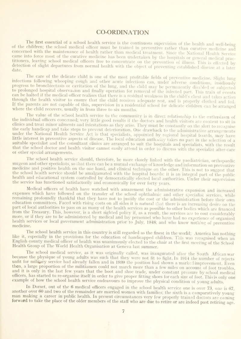 CO-ORDINATION Ihe first essential of a school health service is the continuous supervision of tlie health and well-beintr of the children; the school medical officer must be trained in jireventive rather than curative medicine and concerned with the maintenance of health rather than medical treatment. Since the National Health Serwee came into force most of the curative medicine has been undertaken by the hos])itals or general medical prac- titioners, leaving school medical officers free to concentrate on the prevention of illness. This is effected bv detection of slight departures from normal health v/ith the object of preventing establislied disease at a later date. The care of the delicate child is one of the most profitable fields of preventive medicine .Slight Iuiuj infections following whooping cough and other acute infections can, under adverse conditions', 'insidiouslv progress to bronchiectasis or cavitation of the lung, and the child may be permanently disabled or subjected to prolonged hospital observaLion and finally operation for removal of the infected part. Tliis train of events can be halted if the medical ofticer realises that there is a residual weakness in the child’s dies! and takes action through the health visitor to ensure that the child receives adequate rest, and is properly clothed and fed If the parents are not capable of this, supervision in a residential school for delicate children can be arranged where the child recovers, usually in from three to six months. ^ The value of the school health service to the community is in direct relationship to the enthusiasm of the individual officers concerned, very little good results if the doctors and health visitors are content to sit in clinics and treat minor ailments and infestations as they arise. They must be constantly on the alert to recognise tne early handicap and take steps to prevent deterioration. One drawback to the administrative arran°^ements under the National Hea-hh Service Acl is that specialists, appointed by regional hospital boards, may have little interest in preventive aspects of disease. The local education authority takes no part in the selection of a suitable specialist and the consultant clinics are arranged to suit the hospitals and specialists, with the result that the school doctor and health visitor cannot easily attend in order to discuss with the soecialist after-care or other special arrangem.ents. The school health service should, therefore, be more closely linked with the paediatrician, orthopaedic suigeon and other specialists, so iliat there can be a mutual exchange of knowledge and information on preventive medicine and positive health on the one hand, and clinical technique on the other, dhis is not to suggest that the school health service should be amalgamated with the hospital boards! it is an integral part of the public health and educational system controlled by democratically elected local authorities. Under their suparv^ision the service has functioned satisfactorily and economicallv for over forty years. Medical officers of health have watched with amazement the administrative expansion and increased expenses which have followed on the transfer of the school ophthalmic and other specialist services, while remaining profoundly thankful that they have not to justify the cost or the administiation before their own education committees. Faced with rising costs on all sides it is natural that there is an increasing desire on the part of local authorities to pass on as many of the health services as possible to other bodies which are financed from the Treasury. This, however, is a short sighted policy if, as a result, the services are to cost considerably more, or if they are to be administered by medical and lay personnel who have had no experience of organised health services or local government administration prior to July, 1948; and who know nothin^ of preventive The school health service in this country is still regarded as the finest in the world; America has nothing like it, especially in the provisions for the education of handicapped children. Tliis was recognised when an English county medical officer of health was unanimously elected to the chair at the first meeting of the School Health Gioup of The World Health Organisation at Geneva last summer. The school medical service, as it was originally called, was inaugurated after the South African war because the physique of young adults was such that they were not fit to fight. In 1914 the number of rejects unfit for milLt,ary service had already fallen and in 1939 the position had shown a marked improvement. Even then, a large proportion of the militiamen could not march more than a few miles on account of foot troubles, and it is only in the last few years that the boot and shoe trade, under constant pressure by school medical officers, has started to re-organise itself in order to give proper fitting shoes for each size of foot. This is only one example of how the school health service endeavours to improve the physical condition of young adults. In Dorset, out of the 6 medical officers engaged in the school health service one is over 73, one is 67, another over 60 and two of the remainder are married women with families; the sixth is a comparatively young man making a career in public health. In present circumstances very few properly trained doctors are comin^^ forward to take the place of the older members of the staff who are due to retire or are indeed past retiring age.