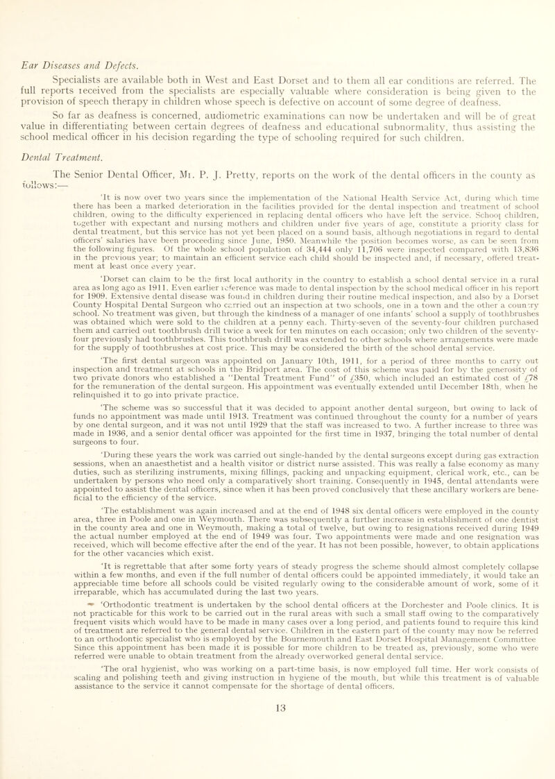 Specialists are available both in West and East Dorset and to them all ear conditions are referred. The full reports leceived from the specialists are especially valuable where consideration is being given to the provision of speech therapy in children whose speech is defective on account of some degree of deafness. So far as deafness is concerned, audiometric examinations can now be undertaken and will be of great value in differentiating between certain degrees of deafness and educational subnormality, thus assisting the school medical officer in his decision regarding the type of schooling required for such children. Dental Treatment. The Senior Dental Officer, Mi. P. J. Pretty, reports on the work of the dental officers in the county as follows:— ‘It is now over two years since the implementation of the National Health Service Act, during which time there has been a marked deterioration in the facilities provided for the dental inspection and treatment of school children, owing to the difficulty experienced in replacing dental officers who have left the service. Schoo| children, together with expectant and nursing mothers and children under five years of age, constitute a priority class for dental treatment, but this service has not yet been placed on a sound basis, althougli negotiations in regard to dental officers’ salaries have been proceeding since June, 1950. Meanwhile the position becomes worse, as can be seen from the following figures. Of the whole school population of 34,444 only 11,706 were inspected compared with 13,836 in the previous year; to maintain an efficient service each child should be inspected and, if necessary, offered treat- ment at least once every year. ‘Dorset can claim to be the hrst local authority in the country to establish a school dental service in a rural area as long ago as 1911. Even earlier loference was made to dental inspection by the school medical officer in his report for 1909. Extensive dental disease was found in children during their routine medical inspection, and also by a Dorset County Hospital Dental Surgeon who carried out an inspection at two schools, one in a town and the other a country school. No treatment was given, but through the kindness of a manager of one infants’ school a supply of toothbrushes was obtained which were sold to the children at a penny each. Thirty-seven of the seventy-four children purchased them and carried out toothbrush drill twice a week for ten minutes on each occasion; only two children of the seventy- four previously had toothbrushes. This toothbrush drill was extended to other schools where arrangements were made for the supply of toothbrushes at cost price. This may be considered the birth of the school dental service. ‘The first dental surgeon was appointed on January 10th, 1911, for a period of three months to carry out inspection and treatment at schools in the Bridport area. The cost of this scheme was paid for by the generosity of two private donors who established a “Dental Treatment Eund’’ of ;^350, which included an estimated cost of g78 for the remuneration of the dental surgeon. His appointment was eventually extended until December 18th, wffien he relinquished it to go into private practice. ‘The scheme was so successful that it was decided to appoint another dental surgeon, but owing to lack of funds no appointment was made until 1913. Treatment was continued throughout the county for a number of years by one dental surgeon, and it was not until 1929 that the staff was increased to two. A further increase to three was made in 1936, and a senior dental officer was appointed for the first time in 1937, bringing the total number of dental surgeons to four. ‘During these years the work was carried out single-handed by the dental surgeons except during gas extraction sessions, when an anaesthetist and a health visitor or district nurse assisted. This was really a false economy as many duties, such as sterilizing instruments, mixing fillings, packing and unpacking equipment, clerical work, etc., can be undertaken by persons who need only a comparatively short training. Consequently in 1945, dental attendants were appointed to assist the dental officers, since when it has been proved conclusively that these ancillary workers are bene- ficial to the efficiency of the service. ‘The establishment was again increased and at the end of 1948 six dental officers were employed in the county area, three in Poole and one in Weymouth. There was subsequently a further increase in establishment of one dentist in the county area and one in Weymouth, making a total of twelve, but owing to resignations received during 1949 the actual number employed at the end of 1949 was four. Two appointments were made and one resignation was received, which will become effective after the end of the year. It has not been possible, however, to obtain applications for the other vacancies which exist. ‘It is regrettable that after some forty years of steady progress the scheme should almost completely collapse within a few months, and even if the full number of dental officers could be appointed immediately, it would take an appreciable time before all schools could be visited regularly owing to the considerable amount of work, some of it irreparable, which has accumulated during the last two years. ‘Orthodontic treatment is undertaken by the school dental officers at the Dorchester and Poole clinics. It is not practicable for this work to be carried out in the rural areas with such a small staff owing to the comparatively frequent visits which would have to be made in many cases over a long period, and patients found to require this kind of treatment are referred to the general dental service. Children in the eastern part of the county may now be referred to an orthodontic specialist who is employed by the Bournemouth and East Dorset Hospital Management Committee Since this appointment has been made it is possible for more children to be treated as, previously, some who were referred were unable to obtain treatment from the already overworked general dental service. ‘The oral hygienist, who was working on a part-time basis, is now employed full time. Her work consists of scaling and polishing teeth and giving instruction in hygiene of the mouth, but while this treatment is of valuable assistance to the service it cannot compensate for the shortage of dental officers.