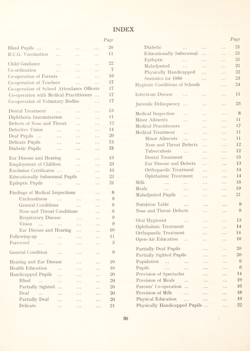 INDEX Page Blind Pupils ... ... ... ... 20 B.C.G. Vaccination ... ... ... 11 Child Guidance ... ... ... 22 Co-ordination ... ... ... 7 Co-operation of Parents ... ... 16 Co-operation of Teachers ... ... 17 Co-operation of School Attendance Officers 17 Co-operation with Medical Practitioners ... 17 Co-operation of Voluntary Bodies ... 17 Dental Treatment ... ... ... 13 Diphtheria Immunisation ... ... 11 Defects of Nose and Throat ... ... 12 Defective Vision ... ... ... 14 Deaf Pupils ... ... ... ... 20 Delicate Pupils ... ... ... 21 Diabetic Pupils ... ... ... 21 Ear Disease and Hearing ... ... 13 Employment of Children ... ... 23 Exclusion Certificates ... ... ... 10 Educationally Subnormal Pupils ... 21 Epileptic Pupils ... ... ... 21 Eindings of Medical Inspections ... 8 Uncleanliness ... ... ... 8 General Conditions ... ... 9 Nose and Throat Conditions ... 9 Respiratory Disease ... ... 9 Vision ... ... ... ... 9 Ear Disease and Hearing ... ... 10 Eollowing-up ... ... ... 11 Eoreword ... ... ... ... 3 General Condition ... ... ... 9 Hearing and Ear Disease ... ... 10 Health Education ... ... ... 19 Handicapped Pupils ... ... ... 20 Blind ... ... ... ... 20 Partially Sighted ... ... ... 20 Deaf ... ... ... ... 20 Partially Deaf ... ... ... 20 Delicate ... ... ... 21 Page Diabetic 21 Educationally Subnormal ... 21 Epileptic 21 Maladjusted 21 Physically Handicapped 22 Statistics for 1950 23 Hygienic Conditions of Schools 24 Infectious Disease 11 Juvenile Delinquency ... 23 Medical Inspection 8 Minor Ailments 11 Medical Practitioners 17 Medical Treatment 11 Minor Ailments 11 Nose and Throat Defects 12 Tuberculosis 12 Dental Treatment 13 Ear Disease and Defects 13 Orthopaedic Treatment 14 Ophthalmic Treatment 14 Milk 18 Meals 19 Maladjusted Pupils 21 Nutrition Table 9 Nose and Throat Defects 9 Oral Hygienist 13 Ophthalmic Treatment 14 Orthopaedic Treatment 14 Open-Air Education 16 Partially Deaf Pupils 20 Partially Sighted Pupils 20 Population 6 Pupils 6 Provision of Spectacles 14 Provision of Meals 19 Parents’ Co-operation ... 16 Provision of Milk 18 Physical Education 19 Physically Handicapped Pupils ... 22