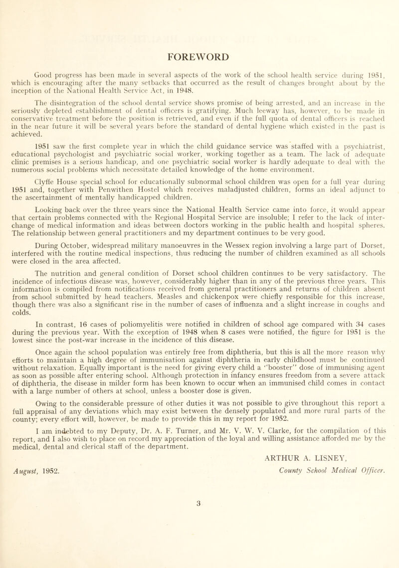 FOREWORD Good progress has been made in several aspects of the work of the school health service during 1951, which is encouraging after the many setbacks that occurred as the result of changes brought about by the inception of the National Health Service Act, in 1948. The disintegration of the school dental service shows promise of being arrested, and an increase in the seriously depleted establishment of dental officers is gratifying. Much leeway has, however, to be made in conservative treatment before the position is retrieved, and even if the full quota of dental officers is reached in the near future it will be several years before the standard of dental hygiene which existed in the past is achieved. * 1951 saw the first complete year in which the child guidance service was staffed with a psychiatrist, educational psychologist and psychiatric social worker, working together as a team. The lack of adequate clinic premises is a serious handicap, and one psychiatric social worker is hardly adequate to deal with the numerous social problems which necessitate detailed knowledge of the home environment. Clyffe House special school for educationally subnormal school children was open for a full year during 1951 and, together with Penwithen Hostel which receives maladjusted children, forms an ideal adjunct to the ascertainment of mentally handicapped children. Looking back over the three years since the National Health Service came into force, it would appear that certain problems connected with the Regional Hospital Service are insoluble; I refer to the lack of inter- change of medical information and ideas between doctors working in the public health and hospital spheres. The relationship between general practitioners and my department continues to be very good. During October, widespread military manoeuvres in the Wessex region involving a large part of Dorset, interfered with the routine medical inspections, thus reducing the number of children examined as all schools were closed in the area affected. The nutrition and general condition of Dorset school children continues to be very satisfactory. The incidence of infectious disease was, however, considerably higher than in any of the previous three years. This information is compiled from notifications received from general practitioners and returns of children absent from school submitted by head teachers. Measles and chickenpox were chiefly responsible for this increase, though there was also a significant rise in the number of cases of influenza and a slight increase in coughs and colds. In contrast, 16 cases of poliomyelitis were notified in children of school age compared with 34 cases during the previous year. With the exception of 1948 when 8 cases were notified, the figure for 1951 is the lowest since the post-war increase in the incidence of this disease. Once again the school population was entirely free from diphtheria, but this is all the more reason why efforts to maintain a high degree of immunisation against diphtheria in early childhood must be continued without relaxation. Equally important is the need for giving every child a * ‘booster1 ’ dose of immunising agent as soon as possible after entering school. Although protection in infancy ensures freedom from a severe attack of diphtheria, the disease in milder form has been known to occur when an immunised child comes in contact with a large number of others at school, unless a booster dose is given. Owing to the considerable pressure of other duties it was not possible to give throughout this report a full appraisal of any deviations which may exist between the densely populated and more rural parts of the county; every effort will, however, be made to provide this in my report for 1952. I am indebted to my Deputy, Dr. A. F. Turner, and Mr. V. W. V. Clarke, for the compilation of this report, and I also wish to place on record my appreciation of the loyal and willing assistance afforded me by the medical, dental and clerical staff of the department. ARTHUR A. LISNEY, August, 1952. County School Medical Officer.