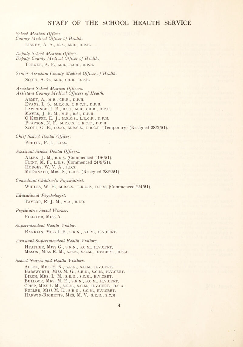 STAFF OF THE SCHOOL HEALTH SERVICE School Medical Officer. County Medical Officer of Health. LlSNEY, A. A., M.A., M.D., D.P.H. Deputy School Medical Officer. Deputy County Medical Officer of Health. Turner, A. F., m.b., b.ch., d.p.h. Senior Assistant County Medical Officer of Health. Scott, A. G., m.b., ch.b., d.p.h. Assistant School Medical Officers. Assistant County Medical Officers of Health. Armit, A., m.b., ch.b., d.p.h. Evans, L. S., m.r.c.s., l.r.c.p., d.p.h. Lawrence, I. B., b.sc., m.b., ch.b., d.p.h. Mayes, J. B. M., m.b., b.s., d.p.h. O’Keeffe, E. J., m.r.c.s., l.r.c.p., d.p.h. Pearson, N. F., m.r.c.s., l.r.c.p., d.p.h. Scott, G. B., d.s.o., m.r.c.s., l.r.c.p. (Temporary) (Resigned 28/2/51). Chief School Dental Officer. Pretty, P. J., l.d.s. Assistant School Dental Officers. Allen, J. M., b.d.s. (Commenced 11/6/51). Flint, M. F., l.d.s. (Commenced 24/9/51). Hodges, W. V. A., l.d.s. McDonald, Mrs. S., l.d.s. (Resigned 28/2/51). Consultant Children s Psychiatrist. Whiles, W. H., m.r.c.s., l.r.c.p., d.p.m. (Commenced 2/4/51). Educational Psychologist. Taylor, R. J. M., m.a., b.ed. Psychiatric Social Worker. Filliter, Miss A. Superintendent Health Visitor. Ranklin, Miss I. F., s.r.n., s.c.m., h.v.cert. Assistant Superintendent Health Visitors. Heather, Miss G., s.r.n., s.c.m., h.v.cert. Mason, Miss E. M., s.r.n., s.c.m., h.v.cert., d.s.a. School Nurses and Health Visitors. Allen, Miss F. N., s.r.n., s.c.m., h.v.cert. Badsworth, Miss M. G., s.r.n., s.c.m., h.v.cert. Birch, Mrs. L. M., s.r.n., s.c.m., h.v.cert. Bullock, Mrs. M. E., s.r.n., s.c.m., h.v.cert. Crisp, Miss I. M., s.r.n., s.c.m., h.v.cert., d.s.a. Fuller, Miss M. E., s.r.n., s.c.m., h.v.cert. Harwin-Ricketts, Mrs. M. V., s.r.n., s.c.m.