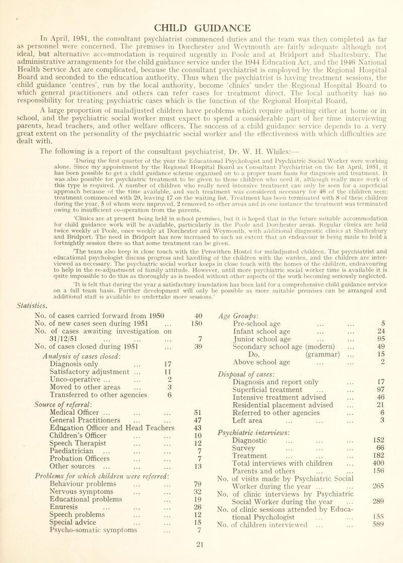 CHILD GUIDANCE In April, 1951, the consultant psychiatrist commenced duties and the team was then completed as far as personnel were concerned. The premises in Dorchester and Weymouth are fairly adequate although not ideal, but alternative accommodation is required urgently in Poole and at Bridport and Shaftesbury. The administrative arrangements for the child guidance service under the 1944 Education Act, and the 1946 National Health Service Act are complicated, because the consultant psychiatrist is employed by the Regional Hospital Board and seconded to the education authority. Thus when the psychiatrist is having treatment sessions, the child guidance ‘centres’, run by the local authority, become ‘clinics’ under the Regional Hospital Board to which general practitioners and others can refer cases for treatment direct. The local authority has no responsibility for treating psychiatric cases which is the function of the Regional Hospital Board. A large proportion of maladjusted children have problems which require adjusting either at home or in school, and the psychiatric social worker must expect to spend a considerable part of her time interviewing parents, head teachers, and other welfare officers. The success of a child guidance service depends to a very great extent on the personality of the psychiatric social worker and the effectiveness with which difficulties are dealt with. The following is a report of the consultant psychiatrist, Dr. W. H. Whiles:— 'During the first quarter of the year the Educational Psychologist and Psychiatric Social Worker were working alone. Since my appointment by the Regional Hospital Board as Consultant Psychiatrist on the 1st April, 1951, it has been possible to get a child guidance scheme organised on to a proper team basis for diagnosis and treatment. It was also possible for psychiatric treatment to be given to those children who need it, although really more work of this type is required. A number of children who really need intensive treatment can only be seen for a superficial approach because of the time available, and such treatment was considered necessary for 46 of the children seen; treatment commenced with 29, leaving 17 on the waiting list. Treatment has been terminated with 8 of these children during the year, 5 of whom were improved, 2 removed to other areas and in one instance the treatment was terminated owing to insufficient co-operation from the parents. ‘Clinics are at present being held in school premises, but it is hoped that in the future suitable accommodation for child guidance work will be available, particularly in the Poole and Dorchester areas. Regular clinics are held twice weekly at Poole, once weekly at Dorchester and Weymouth, with additional diagnostic clinics at Shaftesbury and Bridport. The need in Bridport has now increased to such an extent that an endeavour is being made to hold a fortnightly session there so that some treatment can be given. ‘The team also keep in close touch with the Penwithen Hostel for maladjusted children. The psychiatrist and educational psychologist discuss progress and handling of the children with the warden, and the children are inter- viewed as necessary. The psychiatric social worker keeps in close touch with the homes of the children, endeavouring to help in the re-adjustment of family attitude. However, until more psychiatric social worker time is available it is quite impossible to do this as thoroughly as is needed without other aspects of the work becoming seriously neglected. ‘It is felt that during the year a satisfactory foundation has been laid for a comprehensive child guidance service on a full team basis. Further development will only be possible as more suitable premises can be arranged and additional staff is available to undertake more sessions.’ Statistics. No. of cases carried forward from 1950 40 No. of new cases seen during 1951 ... 150 No. of cases awaiting investigation on 31/12/51 ... ... ... 7 No. of cases closed during 1951 ... 39 Analysis of cases closed: Diagnosis only ... 17 Satisfactory adjustment ... 11 Unco-operative ... ... 2 Moved to other areas ... 3 Transferred to other agencies 6 Source of referral: Medical Officer ... ... ... 51 General Practitioners ... ... 47 Education Officer and Head Teachers 43 Children’s Officer ... ... 10 Speech Therapist ... ... 12 Paediatrician ... ... ... 7 Probation Officers ... ... 7 Other sources ... ... ... 13 Problems for which children were referred: Behaviour problems Nervous symptoms Educational problems Enuresis Speech problems Special advice 21 Age Groups: Pre-school age ... ... 5 Infant school age ... ... 24 Junior school age ... ... 95 Secondary school age (modern) ... 49 Do. (grammar) ... 15 Above school age ... ... 2 Disposal of cases: Diagnosis and report only ... 17 Superficial treatment ... ... 97 Intensive treatment advised ... 46 Residential placement advised ... 21 Referred to other agencies ... 6 Left area ... ... ... 3 Psychiatric interviews: Diagnostic ... ... ... 152 Survey ... ... ... 66 Treatment ... ... ... 182 Total interviews with children ... 400 Parents and others ... ... 156 No. of visits made by Psychiatric Social Worker during the year ... ... 265 No. of clinic interviews by Psychiatric Social Worker during the year ... 289 No. of clinic sessions attended by Educa- tional Psychologist ... ... 155 No. of children interviewed ... ... 589 32 19 26 12 15