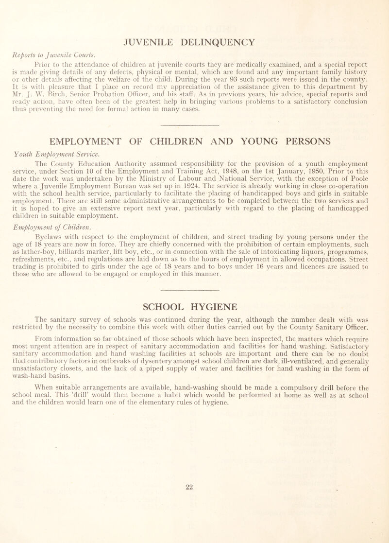 JUVENILE DELINQUENCY Reports to Juvenile Courts. Prior to the attendance of children at juvenile courts they are medically examined, and a special report is made giving details of any defects, physical or mental, which are found and any important family history or other details affecting the welfare of the child. During the year 93 such reports were issued in the county. It is with pleasure that I place on record my appreciation of the assistance given to this department by Mr. J. W. Birch, Senior Probation Officer, and his staff. As in previous years, his advice, special reports and ready action, have often been of the greatest help in bringing various problems to a satisfactory conclusion thus preventing the need for formal action in many cases. EMPLOYMENT OF CHILDREN AND YOUNG PERSONS Youth Employment Service. The County Education Authority assumed responsibility for the provision of a youth employment service, under Section 10 of the Employment and Training Act, 1948, on the 1st January, 1950. Prior to this date the work was undertaken by the Ministry of Labour and National Service, with the exception of Poole where a Juvenile Employment Bureau was set up in 1924. The service is already working in close co-operation with the school health service, particularly to facilitate the placing of handicapped boys and girls in suitable employment. There are still some administrative arrangements to be completed between the two services and it is hoped to give an extensive report next year, particularly with regard to the placing of handicapped children in suitable employment. Employment of Children. Byelaws with respect to the employment of children, and street trading by young persons under the age of 18 years are now in force. They are chiefly concerned with the prohibition of certain employments, such as lather-boy, billiards marker, lift boy, etc., or in connection with the sale of intoxicating liquors, programmes, refreshments, etc., and regulations are laid down as to the hours of employment in allowed occupations. Street trading is prohibited to girls under the age of 18 years and to boys under 16 years and licences are issued to those who are allowed to be engaged or employed in this manner. SCHOOL HYGIENE The sanitary survey of schools was continued during the year, although the number dealt with was restricted by the necessity to combine this work with other duties carried out by the County Sanitary Officer. From information so far obtained of those schools which have been inspected, the matters which require most urgent attention are in respect of sanitary accommodation and facilities for hand washing. Satisfactory sanitary accommodation and hand washing facilities at schools are important and there can be no doubt that contributory factors in outbreaks of dysentery amongst school children are dark, ill-ventilated, and generally unsatisfactory closets, and the lack of a piped supply of water and facilities for hand washing in the form of wash-hand basins. When suitable arrangements are available, hand-washing should be made a compulsory drill before the school meal. This ‘drill’ would then become a habit which would be performed at home as well as at school and the children would learn one of the elementary rules of hygiene.