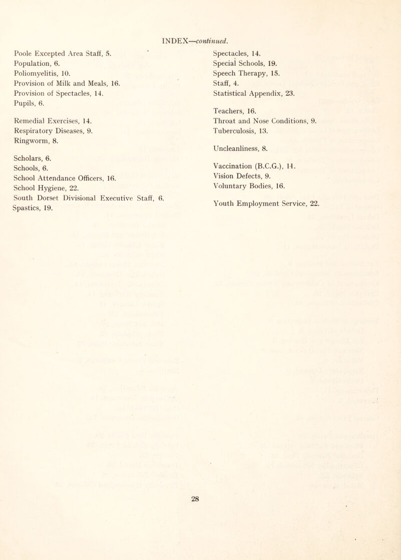 INDEX—continued. Poole Excepted Area Staff, 5. Population, 6. Poliomyelitis, 10. Provision of Milk and Meals, 16. Provision of Spectacles, 14. Pupils, 6. Remedial Exercises, 14. Respiratory Diseases, 9. Ringworm, 8. Scholars, 6. Schools, 6. School Attendance Officers, 16. School Hygiene, 22. South Dorset Divisional Executive Staff, 6. Spastics, 19. Spectacles, 14. Special Schools, 19. Speech Therapy, 15. Staff, 4. Statistical Appendix, 23. Teachers, 16. Throat and Nose Conditions, 9. Tuberculosis, 13. Uncleanliness, 8. Vaccination (B.C.G.), H. Vision Defects, 9. Voluntary Bodies, 16. Youth Employment Service, 22.