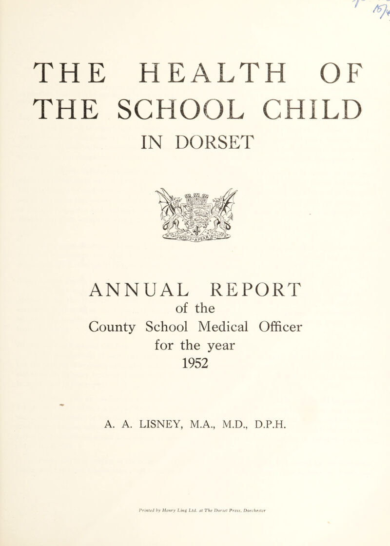 THE SCHOOL CHILD IN DORSET ANNUAL REPORT of the County School Medical Officer for the year 1952 A. A. LISNEY, M.A., M.D., D.P.H. Printed hy Henry Ling Ltd. at The Dorset Press. Dorchester