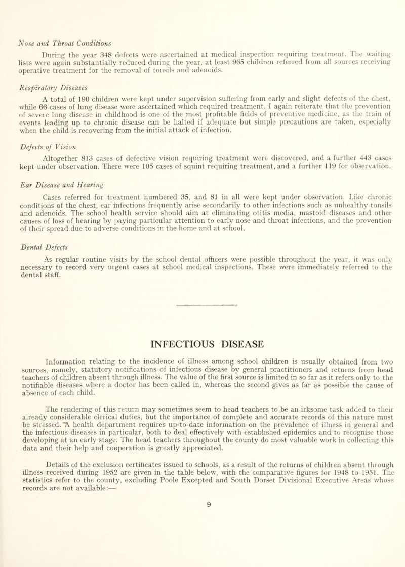 Nose and Throat Conditions During the year 348 defects were ascertained at medical inspection requiring treatment. The waiting lists were again substantially reduced during the year, at least 965 children referred from all sources recei\dng operative treatment for the removal of tonsils and adenoids. Respiratory Diseases A total of 190 children were kept under supervision suffering from early and slight defects of the chest, while 66 cases of lung disease were ascertained which required treatment. I again reiterate that the prevention of severe lung disease in childhood is one of the most profitable fields of preventive medicine, as the train of events leading up to chronic disease can be halted if adequate but simple precautions are taken, especially when the child is recovering from the initial attack of infection. Defects of Vision Altogether 813 cases of defective vision requiring treatment were discovered, and a further 443 cases kept under observation. There were 105 cases of squint requiring treatment, and a further 119 for observation. Ear Disease and Hearing Cases referred for treatment numbered 35, and 81 in all were kept under observation. Like chronic conditions of the chest, ear infections frequently arise secondarily to other infections such as unhealthy tonsils and adenoids. The school health service should aim at eliminating otitis media, mastoid diseases and other causes of loss of hearing by paying particular attention to early nose and throat infections, and the prevention of their spread due to adverse conditions in the home and at school. Dental Defects As regular routine visits by the school dental officers were possible throughout the year, it was only necessary to record very urgent cases at school medical inspections. These were immediately referred to the dental staff. INFECTIOUS DISEASE Information relating to the incidence of illness among school children is usually obtained from two sources, namely, statutory notifications of infectious disease by general practitioners and returns from head teachers of children absent through illness. The value of the first source is limited in so far as it refers only to the notifiable diseases where a doctor has been called in, whereas the second gives as far as possible the cause of absence of each child. The rendering of this return may sometimes seem to head teachers to be an irksome task added to their already considerable clerical duties, but the importance of complete and accurate records of this nature must be stressed. “A health department requires up-to-date information on the prevalence of illness in general and the infectious diseases in particular, both to deal effectively with established epidemics and to recognise those developing at an early stage. The head teachers throughout the county do most valuable work in collecting this data and their help and cooperation is greatly appreciated. Details of the exclusion certihcates issued to schools, as a result of the returns of children absent through illness received during 1952 are given in the table below, with the comparative figures for 1948 to 1951. The statistics refer to the county, excluding Poole Excepted and South Dorset Divisional Executive Areas whose records are not available:—