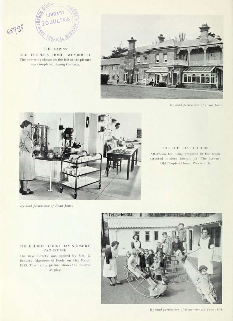 ■THIt LAWNS’ OLD PEOPLE’S HOME, 'WEYMOUTH. The new wing shown on the left of the picture was completed during the year. By kind permission of Evan Jones THE CUP THAT CHEERS! Afternoon tea being prepared in the recon- structed modern kitchen at 'The Lawns’, Old People’s Home, Weymouth. By kind permission of Evan Jones THE BELMONT COURT DAY NURSERY, PARKSTONE. The new nursery was opened by Mrs. G. Bravery, Mayoress of Poole, on 31st March, 1953. This happy picture shows the children at play. By kind permission of Bournemouth Times Ltd.