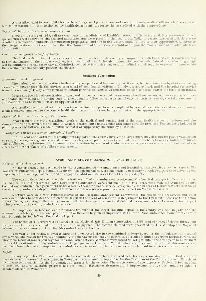 A prescribed card for each child is completed by general practitioners and assistant county medical officers who have carried out immunisation, and sent to the county health department, the former being credited with the approved fee. Organised Measures to encourage immunisation During the spring of 1953, full use was made of the Ministry of Health’s national publicity material. Posters were obtained, special slides were shown in cinemas and advertisements were placed in the local press. Talks to parent/teacher associations were wholly given over to diphtheria immunisation propaganda, and the health visitors made full use of their opportunities to stress to the new generation of mothers the fact that the elimination of this disease is conditional upon the maintenance of an adequate level of immunity. Immunisation against Whooping Cough The final result of the field work carried out in one section of the county in conjunction -with the Medical Research Council to test the efficacy of the various vaccines, is not yet available. Although it cannot be conclusively claimed that whooping cough will be eliminated in the same way as diphtheria by active immunisation, only a modified attack may be expected in cases where the vaccine does not actually prevent the disease. Smallpox Vaccination A dministrative A rrangemenis The majority of the vaccinations in the county are performed by general practitioners, but to attain the object of vaccinating as many infants as possible the services of medical officers, health visitors and midwives are utilised, and the hospital car service is used as necessary. Every effort is made to obtain parental consent to vaccination as soon as possible after the birth of an infant. It has not been found practicable to carry out vaccination as a routine measure at welfare centres as their organisation does not enable the medical and nursing staff to give adequate follow-up supervision. If vaccination is requested, special arrangements are made for it to be carried out at an appointed time. A prescribed record card relating to each vaccination they perform is completed by general practitioners and assistant county medical officers, and sent to the county health department, the former being credited with the appropriate fee. Organised Measures to encourage Vaccination Apart from the routine educational work of the medical and nursing staff of the local health authority, lectures and film shows are arranged from time to time in welfare centres, ante-natal clinics and other suitable premises. Posters are displayed in public places and full use is made of publicity material supplied by the Ministry of Health. Arrangements in the event of an outbreak of Smallpox In the event of an outbreak of smallpox in any part of the county involving a large emergency demand for public vaccination or re-vaccination, arrangements would be made with general practitioners for special sessions to be held in any suitable premises. The public would be informed of the measures in operation by means of loud-speaker vans, press notices, and announcements in cinemas and other places of public entertainment. AMBULANCE SERVICE (Section 27) [Tables 19 and 20) A dministrative A rrangements No major change has been made in the organisation of the ambulance and hospital car service since m)’ last report. The number of ambulance depots remains at fifteen, though increased work has made it necessary to replace a part-time driver at one depot by a full-time appointment, and to engage an additional driver at two of the larger depots. The close liaison between the administrative staff of the ambulance service and the hospital transport officers continues. Existing mutual aid agreements with neighbouring authorities were continued and a trial agreement with the Wiltshire County Council was confirmed on a permanent basis, whereby their ambulance service is responsible for an area of Dorset best served through the Salisbury ambulance depot, while the Dorset ambulance service provides cover for certain Wiltshire parishes. Meetings were held with representatives of the Hospital Management Committees, the police, the fire service and other interested bodies to consider the action to be taken in the event of a major disaster, similar to the Lynmouth floods or the Harrow train collision, occurring in the county. An over-all plan has been prepared and detailed arrangements have been made for the part to be played by the county ambulance service. A competition in first aid and ambulance training for the larger full-time depots in the county was held in July, and the winning team later gained second place in the South-West Regional competition at Taunton. Nine ambulance teams from counties and boroughs in South-West England took part. The names of 41 drivers were entered for the National Safe Driving competition in 1953, and of these, 37 drove throughout the year without any accident due to their own negligence. The awards claimed were presented by His Worship the Mayor of Weymouth at a ceremony held at the Alexandra Gardens Theatre. The year under review showed a large and unexpected rise in the combined mileage figure for the ambulance and hospital car service. One reason for this is undoubtedly the increasing tendency to centralise specialist facilities at certain hospitals, with the inevitable result of longer journeys for the ambulance service. Warrants were issued to 131 patients during the year to allow them to travel by rail instead of by ambulance for longer journeys. During 1952, 188 patients were carried by rail, but this number also included those who were transported by ambulance at either end of the rail journey and who paid for their own railwav fares. Depots In my report for 1952 I mentioned that accommodation lor both staff and vehicles was below standard, but that situation has now much improved. A new depot in Weymouth was opened in September by the Chairman of the County Council. This depot includes accommodation for the duty staff, and garages for six vehicles. The construction of new depots at Poole and Swanage has commenced, and considerable progress has been made. Extensive alterations and improvements have been made to existing accommodation at Wimborne.