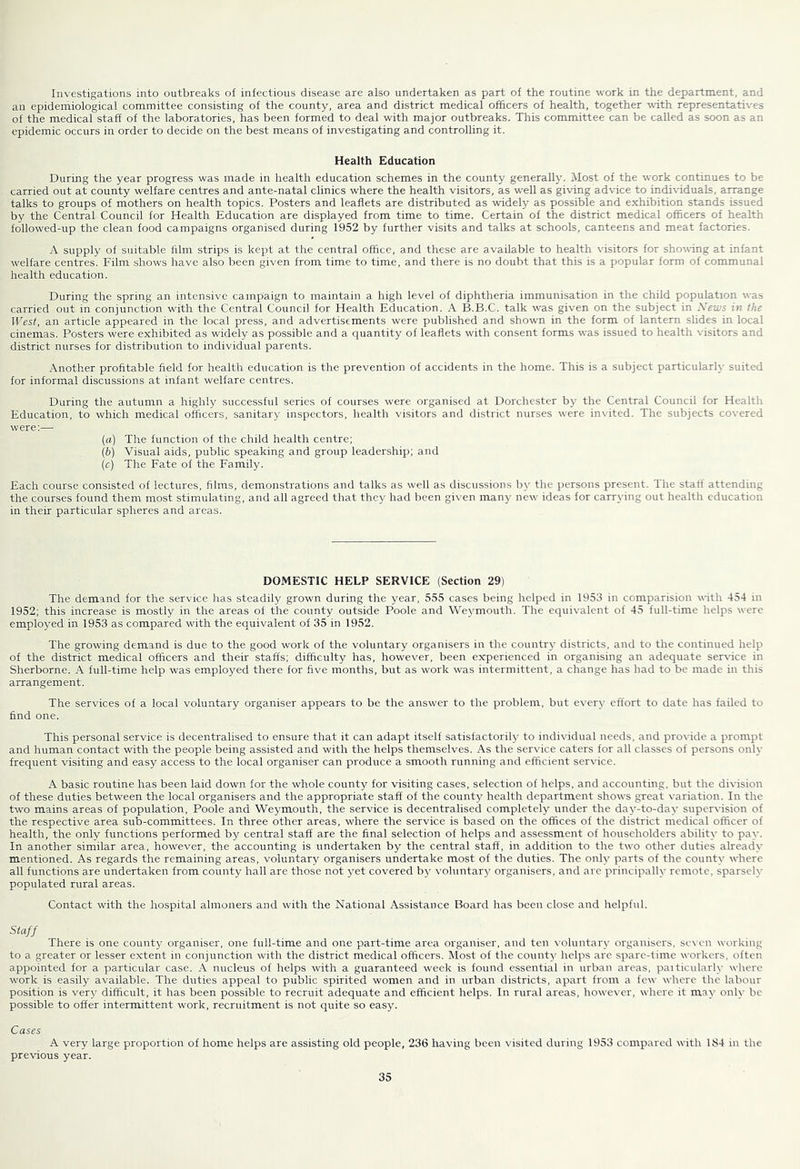 Investigations into outbreaks of infectious disease are also undertaken as part of the routine work in the dej)artm,ent, and an epidemiological committee consisting of the county, area and district medical officers of health, together with representatives of the medical staff of the laboratories, has been formed to deal with major outbreaks. This committee can be called as soon as an epidemic occurs in order to decide on the best means of investigating and controlling it. Health Education During the year progress was made in health education schemes in the county generally. Most of the work continues to be carried out at county welfare centres and ante-natal clinics where the health visitors, as w'ell as giving advice to individuals, arrange talks to groups of mothers on health topics. Posters and leaflets are distributed as widely as possible and exhibition stands issued by the Central Council for Health Education are displayed from time to time. Certain of the district medical oflScers of health followed-up the clean food campaigns organised during 1952 by further visits and talks at schools, canteens and meat factories. A supply of suitable film strips is kept at the central office, and these are available to health visitors for showing at infant welfare centres. Film shows have also been given from time to time, and there is no doubt that this is a popular form of communal health education. During the spring an intensive campaign to maintain a high level of diphtheria immunisation in the child population was carried out in conjunction with the Central Council for Health Education. A B.B.C. talk was given on the subject in Xews in the West, an article appeared in the local press, and advertisements were published and showm in the form of lantern shdes in local cinemas. Posters were exhibited as widely as possible and a quantity of leaflets with consent forms was issued to health visitors and district nurses for distribution to individual parents. Another profitable field for health education is the prevention of accidents in the home. This is a subject particularly suited for informal discussions at infant welfare centres. During the autumn a highly successful series of courses were organised at Dorchester by the Central Council for Health Education, to which medical officers, sanitary inspectors, health visitors and district nurses were invited. The subjects covered were:— {a) The function of the child health centre; (6) Visual aids, public speaking and group leadership; and (c) The Fate of the Family. Each course consisted of lectures, films, demonstrations and talks as well as discussions by the persons present. The staff attending the courses found them most stimulating, and all agreed that they had been given many new ideas for carrying out health education in their particular spheres and areas. DOMESTIC HELP SERVICE (Section 29) The demand for the service has steadily grown during the year, 555 cases being helped in 1953 in comparision with 454 in 1952; this increase is mostly in the areas of the county outside Poole and Weymouth. The equivalent of 45 full-time helps were employed in 1953 as compared with the equivalent of 35 in 1952. The growing demand is due to the good work of the voluntary organisers in the country districts, and to the continued help of the district medical officers and their staffs; difficulty has, however, been experienced in organising an adequate ser\-ice in Sherborne. A full-time help was employed there for five months, but as work was intermittent, a change has had to be made in this arrangement. The services of a local voluntary organiser appears to be the answer to the problem, but every effort to date has failed to find one. This personal service is decentralised to ensure that it can adapt itself satisfactorily to individual needs, and provide a prompt and human contact with the people being assisted and with the helps themselves. As the service caters for all classes of persons only frequent visiting and easy access to the local organiser can produce a smooth running and efficient service. A basic routine has been laid down for the whole county for visiting cases, selection of helps, and accounting, but the division of these duties between the local organisers and the appropriate staff of the county health department shows great variation. In the two mains areas of population, Poole and Weymouth, the service is decentralised completely under the day-to-day supervision of the respective area sub-committees. In three other areas, where the service is based on the offices of the district medical officer of health, the only functions performed by central staff are the final selection of helps and assessment of householders ability to pay. In another similar area, however, the accounting is undertaken by the central staff, in addition to the two other duties already mentioned. As regards the remaining areas, voluntary organisers undertake most of the duties. The only parts of the county where all functions are undertaken from county hall are those not yet covered by voluntary organisers, and are principally remote, sparsely populated rural areas. Contact with the hospital almoners and with the National Assistance Board has been close and helpful. Staff There is one county organiser, one full-time and one part-time area organiser, and ten \'oluntary organisers, scN'en working to a greater or lesser extent in conjunction with the district medical officers. Most of the county helps are spare-time workers, often appointed for a particular case. A nucleus of helps with a guaranteed week is found essential in urban areas, paiticularly where work is easily available. The duties appeal to public spirited women and in urban districts, apart from a few where the labour position is very difficult, it has been possible to recruit adequate and efficient helps. In rural areas, however, where it may only be possible to offer intermittent work, recruitment is not quite so easy. Cases A very large proportion of home helps are assisting old people, 236 having been visited during 1953 compared with 184 in the pre\’ious year.