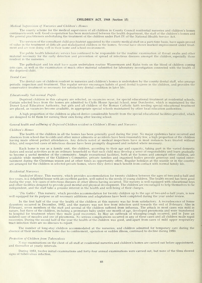 CHILDREN ACT, 1948 (Section 15) Medical Supervision of Nurseries and Children’s Homes The county scheme for the medical supervision of all children in County Council residential nurseries and children’s homes continues to work well. Good co-operation has been maintained between the health department, the staff of the children's homes and the general practitioners undertaking the treatment of the children under Part IV of the National Health Service Act. The services of tlie consultant child psychiatrist appointed to the county medical staff on a part-time basis, have again proved of value in the treatnrent of difficult and maladjusted children in the homes. Several have shown marked improvement under treat- ment and are now doing well in their home and school environment. The public health laboratory service has continued to be responsible for the routine examination of throat swabs and other material necessary for the early detection and prevention of spread of infectious diseases amongst the children, especially those resident in the nurseries. The pathologist and his staff have again undertaken routine Wassermann and Kahn tests on the blood of children coming into care, as well as the examination of much other material submitted for laboratory investigation connected with the health of the deprived child. Dental Care The dental care of children resident in nurseries and children’s homes is undertaken by the county dental staff, who arrange periodic inspection and treatment. This regular service encourages habits of good dental hygiene in the children, and provides the conservative treatment so necessary for satisfactory dental condition in later life. Educationally Sub-7iormal Pupils Deprived children in this category are selected, as vacancies occur, for special educational treatment at residential schools. Certain selected boys from the homes are admitted to Clyffe House Special School, near Dorchester, which is maintained by the Dorset Local Education Authority, but girls and all children of the Roman Catholic faith needing special educational treatment are placed, as vacancies become available, in appropriate special schools maintained by other local education authorities. A high proportion of the children so placed derive considerable benefit from the special educational facilities provided, which are designed to fit them for earning their own living after leaving school. General health and wellbeing of Deprived Childreti resident in Children's Homes and Nurseries Children’s Homes The health of the children in all the homes has been generally good during the year. No major epidemics have occurred and absences from school due to colds and other minor ailments or accidents have been reasonably few, a high proportion of the children having made almost perfect attendances. Any defects noted at medical inspections have in most instances bce.n treated without delay, and suspected cases of infectious disease have been promptly diagnosed and isolated where necessary. Each home is run as a family unit, the children, according to their age and capacity, taking part in the varied domestic duties and social activities as in an ordinary household so that each child may develop a sense of responsibility and learn gradually to become a useful member of the community. Ample recreational facilities, both at the homes and amongst other children, are available while members of the Children’s Committee, private families and organised bodies provide generous and varied enter- tainment during the Christmas season and at other times as opportunity offers. Regular holidays at the seaside or in the country are arranged for the children in selected private homes, where they derive much benefit from contact with normal family life. Residential Nurseries Safidesfort House. This nursery, which provides accommodation for twenty children between the ages of two-and-a-half and five years, is a delightful house with an excellent garden, well suited to the needs of young children. The health record has been good during the year, few cases of infectious diseases or other illness having occurred. The nursery is well equipped with educational toys and other facilities designed to provide good mental and physical development. The children are encouraged to help thertiselves to be independent, and the staff take a genuine interest in the health and well-being of their charges. 'The Gables’. This nursery, which provides accommodation for twenty children up to the age of two-and-a-half years, is now well equipped for its purpose as all necessary additions and adaptations have been completed during the year under review. In the first half of the year the health of the children at this nursery was far from satisfactory. A recrudescence of Sonne dysentery occurred in December, 1952, and the nursery was not free from infection until towards the end of Februar}'. Also in February, seven members of the staff and several of the children suffered from influenza. The attack in most cases was mild in nature, but three of the children, including a premature baby under one month of age, developed pneumonia and were transferred to hospital for treatment where they made good recoveries. In May an outbreak of whooping-cough occurred, and in June an isolated case of measles and one of pneumonia. No serious complications occurred in any of these cases and all children made rapid recoveries. During the second half of the year the health of the children was good, and apart from cases of mild upper respiratory tract infection there are no illnesses to report. The number of long-stay children accommodated at the nurseries, and children admitted for temporary care during the absence of their mothers from home due to confinement, operation or sudden illness, continued to decline during 1953. Protection of Children from Tuberculosis X-ray examinations on the chest of all staff at residential nurseries and children’s homes are carried out before appointment, and thereafter at yearly intervals. During 1953, twelve initial examinations and forty-four annual examinations were carried out, but none of the films showed signs of tuberculous infection.