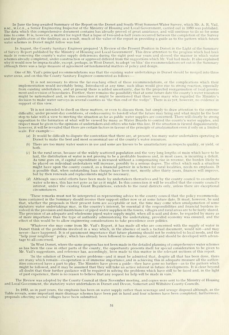In June the long-awaited Summary of the Report on the Dorset and South-West Somerset Water Survey, which Mr. A. R. Vail, B.sc., M.I.C.E., a Senior Engineering Inspector of the Ministry of Housing and Local Government, carried out in 1950 was published. The data which this comprehensive document contains has aheady proved of great assistance, and vhll continue to do so for some time to come. It is, however, a matter for regret that a lapse of two-and-a-half years occurred between the completion of the Survey and the publication of the findings; as a result, much of the value of the report in providing a guide as to the pattern which future water schemes in Dorset might follow was lost. In August, the County Sanitary Engineer prepared 'A Review of the Present Position in Dorset in the Light of the Summary of Survey Report published by the Ministry of Housing and Local Government’. This drew attention to the progress which had been made in removing the county’s water supply deficiencies during the eight post-war years and showed the manner in which water schemes already completed, under construction or approved differed from the suggestions which Mr. Vail had made. It also explained why it would now be impracticable, except, perhaps, in West Dorset, to adopt 'en bloc’ the recommendations set out in the Summary although there was a large measure of agreement oiT fundamental matters of policy and design. One of Mr. Vail’s principal recommendations was that the existing water undertakings in Dorset should be merged into three water areas, and on this the County Sanitary Engineer commented as follows:— ‘It is not necessary to stress the far-reaching effect of these recommendations, or the complications which their implementation would inevitably bring. Introduced at any time, such ideas would give rise to strong reaction, especially from existing undertakers, and at present there is added uncertainty, due to the projected reorganisation of local govern- ment and revision of boundaries. Further, there remains the possibility that at some future date the county’s water resources might be nationalised and, in this connection it might be mentioned that there were many who regarded the Ministr^'’s decision to make water surveys in several counties as 'the thin end of the wedge”. There is as yet, however, no evidence in support of this view. 'It is not intended to dwell on these matters, or even to discuss them, but simply to draw attention to the extreme difficulty, under present-day conditions, of endeavouring to foretell what the future may bring and what might be the best .step to take with a view to meeting the situation as far as public water supplies are concerned. There will clearly be strong opposition to the formation of what will be viewed by many as Water Boards to control the county’s water supplies, and respect must be given to the opinions of undertakers and others who take this line. If the situation is viewed dispassionately, however, it will be revealed that there are certain factors in favour of the principle of amalgamation even if only on a limited scale. For example:— (a) It would be difficult to dispute the contention that there are, at present, too many water undertakers operating in Dorset to make the best and most economical use of the county’s water resources. (b) There are too many w'ater sources in use and some are known to be unsatisfactory as respects quality, or yield, or both. (c) In the rural areas, because of the widely scattered population and the very long lengths of main which have to be laid, the distribution of water is not proving to be a profitable business and, in most cases, is incurring a deficit. As time goes on, if capital expenditure is increased without a compensating rise in revenue, the burden likely to be placed on individual undertakers will increase, possibly to a serious degree. The effect which such a situation might have upon the county council, as a financial partner in schemes for rural localities, needs no emphasis. It is possible that, when outstanding loan charges have been met, mostly after thirty years, finances rvill improve, but by then renewals and replacements might be necessary. (d) Although successful efforts have been made by undertakers themselves and by the county council to co-ordinate water schemes, this has not gone as far as it might. In this connection it wall be recalled that the county council’s interest, under the existing Grant Regulations, extends to the rural districts only, unless there are exceptional circumstances. ‘These remarks must not be interpreted as representing advice to the county council that the policy recommenda- tions contained in the Summary should receive their support either now or at some future date. It must, however, be said that, whether the proposals in their present form are acceptable or not, the time may come when amalgamation of some statutory w'ater undertakings may, in the country’s interest, be essential if the responsibilities and financial burdens in- volved in the provision and maintenance of piped water supplies in the towns, villages and rural areas are to be fairly shared. The provision of an adequate and wholesome piped water supply might, when all is said and done, be regarded by many as of more importance than the type of authority administering the undertaking, provided economy was ensured, and the effect of this would be to allow engineering considerations to take precedence over politics. ‘Whatever else may come from Mr. Vail’s Report, it has made all who are concerned with the supply of water in Dorset think of the problems involved in a way which, in the absence of such a factual document, would not—and may never—have happened. It is of paramount importance that future planning should not be restricted to local needs, and the ‘‘help your neighbour” policy, which has already been followed to some degree, could and should be developed with advan- tage to all concerned. ‘In West Dorset, where the same progress has not been made in the detailed planning of comprehensive water schemes as has been the case in other parts of the county, the opportunity presents itself for special consideration to be given to iMr. Vail’s suggestions, and reference has, accordingly, been made to this matter in the relevant sections of this report. ‘In the solution of Dorset’s water problems—and it must be admitted that, despite all that has been done, there are many which remain—co-operation is of irnmense importance, and in achieving this in adequate measure all the author- ities concerned have a part to play. The Ministry have given a guide—they have gone no further—as to the pattern which might be followed, and it may be assumed that they will take an active interest in future developments. It is clear beyond all doubt that their further guidance will be required in solving the problems which have still to be faced and, in the light of past experience, there is no reason to believe that any request for help will be made in vain.’ The Review was adopted by the County Council at their Novenaber meeting, and copies were sent to the Ministry of Housing and Local Government, the statutory water undertakers in Dorset and Devon, Somerset and Wiltshire County Councils. In 1953, as in past years, the emphasis has been on water supply rather than sewerage and sewage disposal although, as the Table reveals, some important main drainage schemes have been put in hand and four schemes have been completed; furthermore, proposals affecting several villages have been submitted.