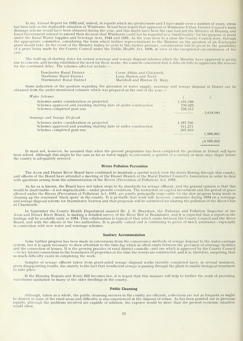 1 In my Annual Report for 1952 and, indeed, in reports which my predecessors and I have made over a number of years, stress has been laid on the deplorable situation at Wimborne. It had been hoped that approval of Wimborne Urban District Council's main drainage scheme would have been obtained during the year, and this might have been the case had not the Ministry of Housing and Local Government refused to amend their decision that Wimborne could not be regarded as a ‘rural locality' for the purpose of grant under the Rural Water Supplies and Sewerage Acts, 1944 and 1951. As the year drew to a close the County Council were, through the appropriate committee, considering the form which further representations to the Minister on the question of an Exchequer grant should take. In the event of the Ministry failing to yield to this further pressure, consideration will be given to the possibility of a grant being made by the County Council under the Public Health Act, 1936, in view of the exceptional circumstances of the case. The hold-up of starting dates for certain sewerage and sewage disposal schemes which the Ministry have approved is giving rise to concern, and having established the need for these works, the councils concerned find it difficult fully to appreciate the reasons for the continued delay. The schemes affected include;— Dorchester Rural District . . . . Cerne Abbas and Chickerell. Sherborne Rural District . . Long Burton and Trent. Sturminster Rural District . . . . Marnhull and Hinton St. Mary. Some indication of the position regarding the provision of water supply, sewerage and obtained from the under-mentioned estimate which was prepared at the end of the year:-— sewage disposal in Dorset can be Water Schemes £ £ Schemes under consideration or projected Schemes approved and awaiting starting date or under construction Schemes completed post-war 1,151,346 739,322 728,313 2,618,981 Sewerage and Sewage Disposal Schemes under consideration or projected Schemes approved and awaiting starting date or under construction Schemes completed post-war 1,357,780 311,271 297,810 1,966,861 £4,585,842 It must not, however, be assumed that when the present programme has been completed the problem in Dorset will have been solved. Although this might be the case as far as water supply is concerned, a quarter of a century or more may elapse before the county is adequately sewered. Rivers Pollution Prevention The Avon and Dorset River Board have continued to maintain a careful watch over the rivers flowing through this county, and officers of the Board have attended a meeting of the Dorset Branch of the Rural District Council's Association in order to deal with questions arising from the administration of the Rivers (Prevention of Pollution) Act, 1951. As far as is known, the Board have not taken steps to fix standards for sewage effluent, and the general opinion is that this would be inadvisable-—if not impracticable—under present conditions. The restriction on capital investment and the period of grace allowed under the Rivers (Prevention of Pollution) Act, 1951, are jointly principally responsible for the slow progress being made in cleaning up the renowned ‘black spots' in the county. It is probable that work will, however, commence during 1954 on a sewerage and sewage disposal scheme for Sturminster Newton and that proposals will be submitted for abating the pollution of the River Char at Charmouth. In September the County Health Department assisted Mr. J. D. Brayshaw, the Fisheries and Pollution Inspector of the Avon and Dorset River Board, in making a detailed survey of the River Brit at Beaminster, and it is expected that a report on the findings will be available early in 1954. This collaboration is typical of that which exists between the County Council and the River Board, and with the officers of the two authorities. It is greatly valued and is continuing to prove of much assistance—especially in connection with new water and sewerage schemes. Sanitary Accommodation Some further progress has been made in conversions from the conservancy methods of sewage disposal to the water-carriage system, but it is again necessary to draw attention to the time-lag which so often exists between the provision of sewerage facilities and the connection of houses. It is the growing practice of rural district councils—and one which is approved by the County Council —to lay lateral connections to the boundaries of properties at the time the sewers are constructed, and it is, therefore, surprising that so much difficulty exists in completing the work. Samples of sewage effluent taken from grant-aided sewage disposal works recently completed have, in several instances, given disappointing results, due mainly toThe fact that insufficient sewage is passing through the plant to enable biological treatment to take place. If the Housing Repairs and Rents Bill becomes law, it is hoped that this measure will help to further the work of providing waterborne sanitation to many of the older dwellings in the county. Public Cleansing Although, taken as a whole, the public cleansing services in the county are efficient, collections are not as frequent as might be desired in some of the rural areas and difficulty is also experienced in the disposal of refuse. As has been pointed out in previous reports, although the problems involved are capable of solution, the expense would be more than the present economic situation would allow.