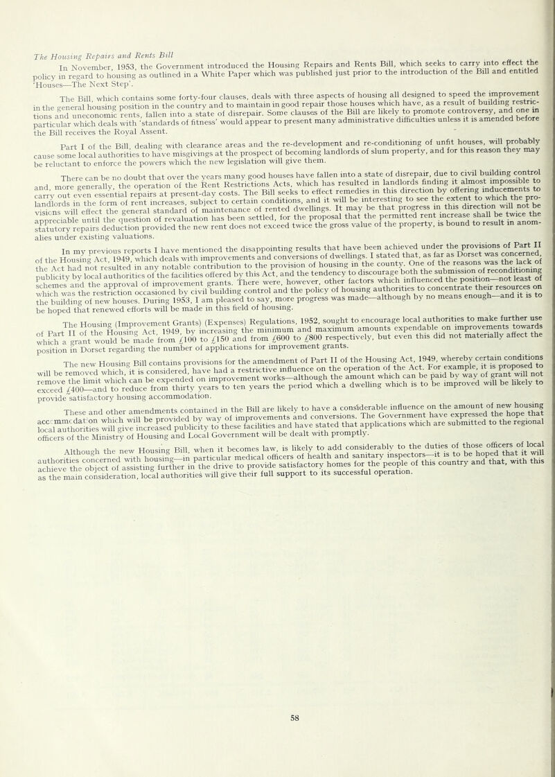 The Housing Repairs and Rents Bill In November 1953, the Government introduced the Housing Repairs and Rents Bill, which seeks to carry into eSect the policy in regard to housing as outlined in a White Paper which was published just prior to the introduction of the Bill and entitled 'Houses—The Next Step'. The Bill wlrich contains some forty-four clauses, deals with three aspects of housing all designed to speed the improvement in the creneral housing position in the country and to maintain in good repair those houses which have, as a result of building restric- tions and uneconomic rents fallen into a state of disrepair. Some clauses of the Bill are likely to promote controversy, and one in particular which deals with ‘standards of fitness’ would appear to present many administrative difficulties unless it is amended before the Bill receives the Royal Assent. Part I of the Bill, dealing with clearance areas and the re-development and re-conditiomng of unfit houses, will probably cause some local authorities to have misgivings at the prospect of becoming landlords of slum property, and for this reason they y be reluctant to enforce the powers which the new legislation will give them. There can be no doubt that over the years many good houses have fallen into a state of disrepair, due to civil building control and more generally the operation of the Rent Restrictions Acts, which has resulted m landlords finding it almost impossible to ana, ^ nresent-dav costs The Bill seeks to effect remedies m this direction by ofienng inducements to LTdlords ffi tSe form of reffilLreife^^^^ conditions, and it will be interesting to see the extent to which the pro- visions will effect the general standard of maintenance of rented dwellings. It may be that process m this direction will no b appreciable until the question of revaluation has been settled, for the proposal that the permitted ^ stSutory repairs deduction provided the new rent does not exceed twice the gross value of the property, is bound to result in anom alies under existing valuations. T orevious reports I have mentioned the disappointing results that have been achieved under the provisions of Part II of the Housin'^ Act 1949 ^which deals with improvements and conversions of dwellings. I stated that, as far as Dorset was concerne , ihe taSrof new I am pleased to say. more progress was made-although by no means enough-and rt rs to be hoped that renewed efforts will be made in this field of housing. The Housing (Improvement Grants) (Expenses) Regulations, 1952, sought to encourage local authorities to make furth^ use of Part H of the Housing Act 1949, by increasing the minimum and maximum amounts expendable on improvements towards whLh a grant would be Lde from ^100 to ^150 and from £600 to £800 respectively, but even this did not materially affect the position in Dorset regarding the number of applications for improvement grants The new Housing Bill contains provisions for the amendment of Part II of the Housing Act, 1949, whereby certain conditions provide satisfactory housing accommodation. These and other amendments contained in the Bill are likely to have a considerable influence on the amount of new housing officers of the Ministry of Housing and Local Government will be dealt with prompt y. Although the new Housing Bill, when it becomes law, is likely to add considerably to the duties of ^ thlmain comideration. local authorities will give their full support to its successful operation.