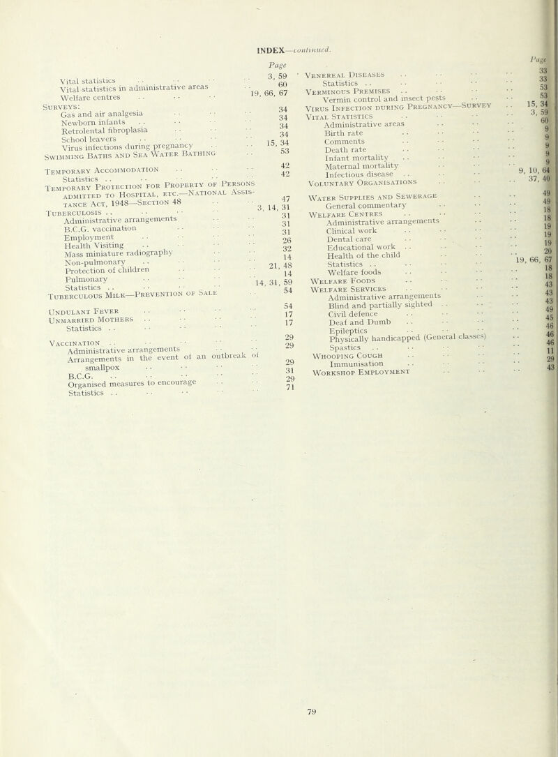 Vital statistics Vital statistics in administrative areas Welfare centres Page 3, 59 60 19. 66, 67 Surveys; Gas and air analgesia Newborn infants Retrolental fibroplasia School leavers Virus infections during pregnancy Swimming Baths and Sea Water Bathing 34 34 34 34 15, 34 53 Temporary Accommodation Statistics . . • • • • n , Temporary Protection for Property of Persons admitted to Hospital, etc.—National Assis- tance Act, 1948—Section 48 Tuberculosis .. Administrative arrangements B.C.G. vaccination Employment Health Visiting Mass miniature radiography Non-pulmonary Protection of children Pulmonary Statistics . . • • ■ • Tuberculous Milk—Prevention of Sale 42 42 47 3, 14, 31 31 31 31 26 32 14 21, 48 14 31, 59 54 14. Undulant Fever Unmarried Mothers Statistics . . Vaccination . . Administrative arrangements ■ ■ • ■ Arrangements in the event of an outbieak o smallpox BCG Organised measures to encourage Statistics . . 54 17 17 29 29 29 31 29 71 Venereal Diseases Statistics . . Verminous Premises Vermin control and insect pests . ■ Virus Infection during Pregnancy Survey Vital Statistics Administrative areas Birth rate Comments Death rate Infant mortality Maternal mortality Infectious disease Voluntary Organis.'itions Water Supplies and Sewer.^.ge General commentary Welfare Centres Administrative arrangements Clinical work Dental care • • ■ • . Educational work . . Health of the child Statistics .. Welfare foods Welfare Foods Welfare Services Administrative arrangements Blind and partially sighted . . Civil defence Deaf and Dumb Epileptics • • • • • ' Physically handicapped (General classes) Spastics Whooping Cough Immunisation Workshop Employment 33 33 53 53 15, 34 3, 59 60 9 9 9 9 9 9, 10, 64 37, 40 49 49 18 18 19 19 19 20 19, 66, 67 18 18 43 43 43 49 45 46 46 46 11 29 43