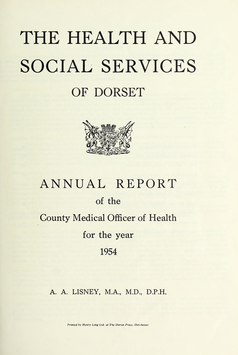 THE HEALTH AND SOCIAL SERVICES OF DORSET ANNUAL REPORT of the County Medical Officer of Health for the year 1954 A. A. LISNEY, M.A., M.D., D.P.H. Printed by Henry Lini Ltd. at The Dorset Press. Dorchester