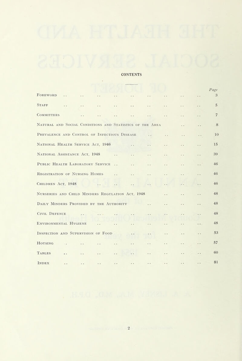 CONTENTS Foreword Staff Committees Natural and Social Conditions and Statistics of the Area Prevalence and Control of Infectious Disease National Health Service Act, 1946 National Assistance Act, 1948 Public Health Laboratory Service .. Registration of Nursing Homes Children Act, 1948 Nurseries and Child Minders Regulation Act, 1948 Daily Minders Provided by the Authority Civil Defence Environmental Hygiene Inspection and Supervision of Food Housing Tables Index Page 3 5 7 8 10 15 39 46 46 46 48 48 48 48 53 57 60 81