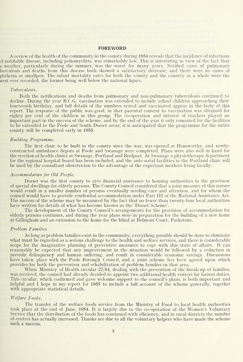 FOREWORD A review, of the health of the community in the county during 1954 reveals that the incidence of infectious d notifiable disease, including poliomyelitis, was remarkably low. This is interesting in view of the fact that e weather, particularly during the summer, was the worst for many years. Notified cases of pulmonary berculosis and deaths from this disease both showed a satisfactory decrease, and there were no cases of phtheria or smallpox. The infant mortality rates for both the county and the country as a whole were the vest ever recorded, the former being well below the national figure. Tuberculosis. Both the notifications and deaths from pulmonary and non-pulmonary tuberculosis continued to decline. During the year B.C.G. vaccination was extended to include school children approaching their fourteenth birthday, and full details of the numbers tested and vaccinated appear in the body of this report. The response of the public was good, in that parental consent to vaccination was obtained for eighty per cent of the children in this group. The co-operation and interest of teachers played an important part in the success of the scheme, and by the end of the year it only remained for the facilities to be extended to the Poole and South Dorset areas; it is anticipated that the programme for the entire county will be completed early in 1955. Building Programme. The first clinic to be built in the county since the war, was opened at Hamworthy, and newly- constructed ambulance depots at Poole and Swanage were completed. Plans were also well in hand for the erection of health clinics at Swanage, Portland and Bridport. At Swanage a physiotherapy department for the regional hospital board has been included, and the ante-natal facilities in the Portland clinic will be used by the consultant obstetrician to the advantage of the expectant mothers living locally. Accommodation for Old People. Dorset was the first county to give financial assistance to housing authorities in the provision of special dwellings for elderly persons. The County Council considered that a joint measure of this nature would result in a smaller number of persons eventually needing care and attention, and for whom the council would have to provide residential accommodation under Part III of the National Assistance Act. The success of the scheme may be measured by the fact that no fewer than twenty-four local authorities have written for details of what has become known as the ‘Dorset Scheme’. The development of the County Council’s arrangements for the provision of accommodation for elderly persons continues, and during the year plans were in preparation for the building of a new home at Gillingham and an extension to the home for the blind at Belmont Court, Parkstone. Problem Families As long as problem families exist in the community, everything possible should be done to eliminate what must be regarded as a serious challenge to the health and welfare services, and there is considerable scope for the imaginative planning of preventive measures to cope with this state of affairs. It can reasonably be expected that any improvement in the situation would be followed by a reduction in juvenile delinquency and human suffering, and result in considerable economic savings. Discussions have taken place with the Poole Borough Council, and a joint scheme has been agreed upon which provides for both the prevention and rehabilitation of problem families in that area. When Ministry of Health circular 27/54, dealing with the prevention of the break-up of families, was received, the council had already decided to appoint two additional health visitors for liaison duties. This circular, which confirmed and gave welcome support to the council’s plans, is both important and helpful and I hope in my report for 1955 to include a full account of the scheme generally, together with appropriate statistical details. Welfare Foods. The transfer of the welfare foods service from the Ministry of Food to local health authorities took place at the end of June, 1954. It is largely due to the co-operation of the Women’s Voluntary Service that the distribution of the foods has continued with efficiency, and in rural districts the number of centres has actually increased. Thanks are due to all the voluntary helpers who have made the scheme such a success.