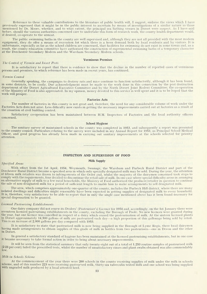 Reference to these valuable contributions to the literature of public health will, I suggest, endorse the views which I have previously expressed that it might be in the public interest to ascertain by means of investigations of a similar nature lo those mentioned by Dr. Moore, whether, and to what extent, the principal sea bathing venues in Dorset were suspect. As I have said before, should the various authorities concerned care to undertake this form of research work, the county health department would, if desired, co-operate to the utmost. The public swimming baths in the county are well supervised and, although they are not all provided with the most modem equipment, they do offer a means of recreation for which there is a keen demand both by local residents and by visitors. It is unfortunate, especially as far as the school children are concerned, that facilities for swimming do not exist in some toivns and, as a result, the county education committee have authorised the construction of experimental swimming baths of a temporary character at the Dorchester Secondary Modern and the Wareham Secondary Modern schools. Verminous Premises The Control of Vermin and Insect Pests It is satisfactory to report that there is evidence to show that the decline in the number of reported cases of verminous persons and premises, to which reference has been made in recent years, has continued. Vermin Control Generally speaking, the campaigns to destroy rats and mice continue to function satisfactorily, although it has been found, in some districts, to be costly. Due acknowledgment must be made to the work done in this connection by the pest destruction department of the Dorset Agricultural Executive Committee and by the North Dorset Joint Rodent Committee; the co-operation of the Ministry of Food is also appreciated. In my opinion, money devoted to this service is well spent and it is to be hoped that the work will prosper. Factories Acts The number of factories in this county is not great and, therefore, the need for any considerable volume of work under the Factories Acts does not arise. Less difficulty now exists in getting the necessary improvements carried out at factories as a result of the cessation of civil building control. Satisfactory co-operation has been maintained between H.M. Inspectors of Factories and the local authority officers concerned. School Hygiene The sanitary survey of maintained schools in the county was completed in 1953, and subsequently a report was presented to the county council. Particulars relating to the survey were included in my Annual Report for 1953, as Principal School INIedical Officer, and good progress has already been made in carrying out sanitary improvements at the schools selected for priority attention. INSPECTION AND SUPERVISION OF FOOD Milk Supply Specified Areas With effect from the 1st April, 1954, Weymouth, Swanage, the Wareham and Purbeck Rural District and part of the Dorchester Rural District became a specihed area in which only specially designated milk may be sold. During the year, the attention of fifteen milk retailers was drawn to infringements of the Order and, whilst the majority of the dairymen concerned took steps to comply with the requirements, four decided to discontinue the retail sale of milk. In one case where special difficulty arose in arranging an alternative supply of milk to a few rural households, the Ministry of Food authorised the producer/retailer in question to continue the sale of non-designated milk for a period of sufficient length to enable him to make arrangements to sell designated milk. The area, which comprises approximately one-quarter of the county, includes the Purbeck Hill district, where there are many isolated dwellings and difficulties might reasonably have been expected in getting supplies of designated milk to every household. It is, therefore, very satisfactory to be able to report that in only the single case mentioned above has it been found necessar}’ for special dispensation to be granted. Licensed Pasteurising Establishments One dairy company did not renew its Dealers’ (Pasteuriser's) Licence for 1954 and, accordingly, on the 1st January there were seventeen licensed pasteurising establishments in the county, excluding the Borough of Poole. No new licences were granted during the year, but one licence was cancelled in respect of a dairy which ceased the pasteurisation of milk. At the sixteen licensed plants in Dorset approximately 14,500 gallons of milk are pasteurised each day—a high proportion of this gallonage being sold b)’’ retail. This is an increase of 2,000 gallons per day compared with 1953. It is satisfactory to state that pasteurised milk is now being supplied in the Borough of Lyme Regis, three local dairymen having made arrangements to obtain supplies of this grade of milk in bottles from two pasteurisers—one in Devon and the other in Dorset. In general a satisfactory standard of hygiene has been maintained at the licensed pasteurising establishments, but in one case it became necessary to take formal action in order to bring about necessary improvements. It will be seen from the statistical summary that only twenty-eight out of a total of 1,253 routine samples of pasteurised milk (2-23 per cent) failed the prescribed tests, whilst the number of unsatisfactory rinses and plant swabs obtained was also commendably low. Milk in Schools Scheme At the commencement of the year there were 260 schools in the county receiving supplies of milk under the milk in schools scheme, and of this number 223 were receiving pasteurised milk, thirty-six tuberculin tested milk and one school was being supplied with ungraded milk produced by a local attested herd.