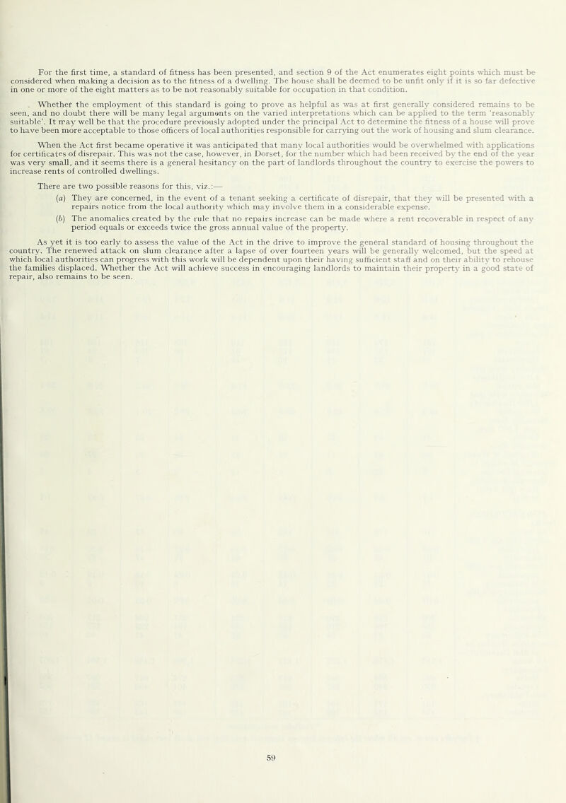 For the first time, a standard of fitness has been presented, and section 9 of the Act enumerates eight points which must be considered when making a decision as to the fitness of a dwelling. The house shall be deemed to be unfit only if it is so far defective in one or more of the eight matters as to be not reasonably suitable for occupation in that condition. Whether the employment of this standard is going to prove as helpful as was at first generally considered remains to be seen, and no doubt there will be many legal arguments on the varied interpretations which can be applied to the term ‘reasonablv suitable'. It may well be that the procedure previously adopted under the principal Act to determine the fitness of a house r^Hl prove to have been more acceptable to those officers of local authorities responsible for carrying out the work of housing and slum clearance. When the Act first became operative it was anticipated that many local authorities would be overwhelmed rrith applications for certificates of disrepair. This was not the case, however, in Dorset, for the number which had been received by the end of the year was very small, and it seems there is a general hesitancy on the part of landlords throughout the country to exercise the powers to increase rents of controlled dwellings. There are two possible reasons for this, viz.:— (а) They are concerned, in the event of a tenant seeking a certificate of disrepair, that thej’- will be presented with a repairs notice from the local authority which may involve them in a considerable expense. (б) The anomalies created by the rule that no repairs increase can be made where a rent recoverable in respect of an}- period equals or exceeds twice the gross annual value of the property. As yet it is too early to assess the value of the Act in the drive to improve the general standard of housing throughout the country. The renewed attack on slum clearance after a lapse of over fourteen years will be generally w'elcomed, but the speed at which local authorities can progress with this work will be dependent upon their having sufficient staff and on their ability to rehouse the families displaced. Whether the Act will achieve success in encouraging landlords to maintain their property in a good state of repair, also remains to be seen.