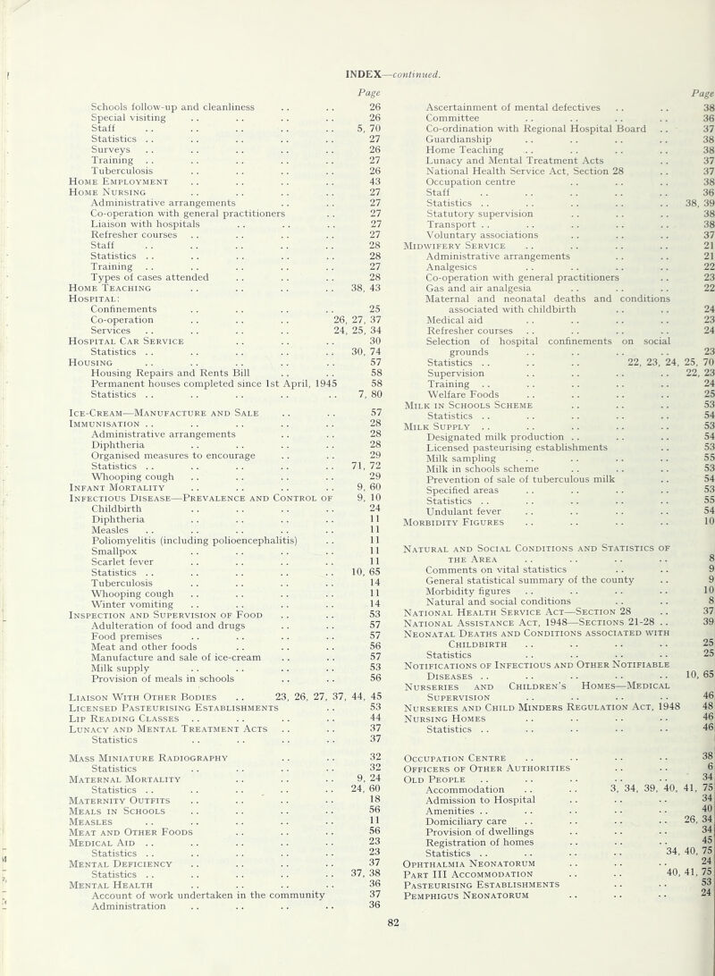 Page Schools follow-up and cleanliness . . . . 26 Special visiting . . . . . . . . 26 Staff .. . . . . . . . . 5, 70 Statistics . . . . . . .. . . 27 Surveys .. . . . . . . .. 26 Training . . . . . . . . . . 27 Tuberculosis . . . . .. . . 26 Home Employment . . . . . . . . 43 Home Nursing .. .. .. .. 27 Administrative arrangements . . . . 27 Co-operation with general practitioners . . 27 Liaison with hospitals . . . . . . 27 Refresher courses . . . . . . . . 27 Staff . . . . . . . . . . 28 Statistics . . . . . . . . . . 28 Training . . . . . . . . . . 27 Types of cases attended . . . . . . 28 Home Teaching . . . . . . . . 38, 43 Hospital: Confinements . . . . . . . . 25 Co-operation .. . . . . 26, 27, 37 Services . . . . . . . . 24, 25, 34 Hospital Car Service .. . . .. 30 Statistics . . . . . . . . . . 30, 74 Housing . . .. .. .. .. 57 Housing Repairs and Rents Bill . . . . 58 Permanent houses completed since 1st April, 1945 58 Statistics . . . . . . . . . . 7, 80 Ice-Cream—Manufacture and Sale .. .. 57 Immunisation .. .. .. .. . . 28 Administrative arrangements .. . . 28 Diphtheria . . . . . . . . 28 Organised measures to encourage .. . . 29 Statistics .. .. .. .. .. 71,72 Whooping cough . . . . . . . . 29 Infant Mortality .. .. .. .. 9, 60 Infectious Disease—Prevalence and Control of 9, 10 Childbirth . . . . . . . . 24 Diphtheria . . . . . . . . 11 Measles . . . . . . . . . . 11 Poliomyelitis (including polioencephalitis) . . 11 Smallpox . . . . . . . . 11 Scarlet fever . . . . . . . . 11 Statistics . . . . . . . . . . 10, 65 Tuberculosis . . . . . . . . 14 Whooping cough . . . . . . . . 11 Winter vomiting . . . . . . . . 14 Inspection and Supervision of Food . . .. 53 Adulteration of food and drugs . . . . 57 Food premises . . . . .. . . 57 Meat and other foods . . . . . . 56 Manufacture and sale of ice-cream .. . . 57 Milk supply . . . . . . . . 53 Provision of meals in schools . . . . 56 Liaison With Other Bodies .. 23, 26, 27, 37, 44, 45 Licensed Pasteurising Establishments .. 53 Lip Reading Classes .. .. .. .. 44 Lunacy and Mental Treatment Acts .. .. 37 Statistics . . .. . . . . 37 Mass Miniature Radiography .. .. 32 Statistics . . . . . . ■ • 32 Maternal Mortality .. .. .. 9, 24 Statistics . . . . .... . . 24, 60 Maternity Outfits .. .. .. • • 18 Meals in Schools .. .. .. .. 56 Measles . . .. .. .. • • 11 Meat and Other Foods .. .. .. 56 Medical Aid .. .. .. .. .. 23 Statistics .. . . . . . . . ■ 23 Mental Deficiency .. .. .. .. 37 Statistics . . . . . . . . • • 37, 38 Mental Health .. .. .. .. 36 Account of work undertaken in the community 37 Administration .. . . . . . . 36 Page Ascertainment of mental defectives .. . . 38 Committee . . .. .. .. 36 Co-ordination with Regional Hospital Board .. 37 Guardianship .. . . .. .. 38 Home Teaching . . . . . . .. 38 Lunacy and Mental Treatment Acts .. 37 National Health Service Act, Section 28 . . 37 Occupation centre . . .. . . 38 Staff . . . . . . . . . . 36 Statistics . . . . . . . . . . 38, 39 Statutory supervision .. . . .. 38 Transport . . . . .. . . .. 38 Voluntary associations . . .. . . 37 Midwifery Service .. .. .. .. 21 Administrative arrangements .. .. 21 Analgesics . . . . . . . . 22 Co-operation with general practitioners . . 23 Gas and air analgesia . . . . . . 22 Maternal and neonatal deaths and conditions associated with childbirth .. . . 24 Medical aid . . . . . . .. 23 Refresher courses . . . . . . . . 24 Selection of hospital confinements on social grounds . . .. . . . . 23 Statistics .. . . . . 22, 23, 24, 25, 70 Supervision .. . . . . . . 22, 23 Training . . . . .. . . .. 24 Welfare Foods . . . . . . . . 25 Milk in Schools Scheme .. .. .. 53 Statistics . . .. .. . . . . 54 Milk Supply .. . . .. .. .. 53 Designated milk production . . . . .. 54 Licensed pasteurising establishments .. 53 Milk sampling . . . . . . .. 55 Milk in schools scheme . . . . . . 53 Prevention of sale of tuberculous milk .. 54 Specified areas . . . . . . .. 53 Statistics . . . . .. .. . . 55 Undulant fever . . . . .. . . 54 Morbidity Figures .. .. .. .. 10 Natural and Social Conditions and Statistics of THE Area .. .. .. .. 8 Comments on vital statistics . . .. 9 General statistical summary of the county .. 9 Morbidity figures . . . . . . .. 10 Natural and social conditions . . .. 8 National Health Service Act—Section 28 .. 37 National Assistance Act, 1948—Sections 21-28 .. 39, Neon.\tal Deaths and Conditions associated whth Childbirth .. .. .. .. 25 Statistics .. . . • ■ • ■ 25 Notifications of Infectious and Other Notifiable Diseases .. .. .. • • ■ • 10, 65 Nurseries and Children’s Homes—Medical Supervision .. .. .. . • 46^ Nurseries and Child Minders Regulation Act, 1948 48 Nursing Homes .. .. •. • • 46 Statistics . . . . . . • . • • 46 Occupation Centre Officers of Other Authorities Old People Accommodation Admission to Hospital Amenities .. Domiciliary care Provision of dwellings Registration of homes Statistics . . Ophthalmia Neonatorum Part HI Accommodation Pasteurising Establishments Pemphigus Neonatorum 34, 39, 38 6 34 40, 41, 75 34 40 26, 34 34 45 40, 75 24 40, 41, 75 53 24 34,