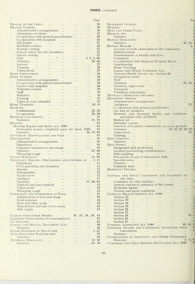 Page Health of the Child 20 Maternity Outfits Health Visiting 26 Measles Administrative arrangements . . 26 Meat and Other Foods .. Attendance at clinics 27 Medical Aid Co-operation with general practitioners 28 Statistics Co-operation with hospitals 28 Mental Deficiency Old people 27 Statistics 38, Refresher courses 28 Mental Health .. Routine visiting 27 Account of work undertaken in the community Schools follow-up and cleanliness 27 Administration Special visiting 27 Ascertainment of mental defectives Staff . . . . ‘ . 3, 5, 6, 66 Committee Statistics 28, 66 Co-ordination with Regional Hospital Board Surveys 27 Guardianship Training 28 Home Teaching Tuberculosis 27 Lunacy and Mental Treatment Acts Home Employment 42 National Health Service Act, Section 28 Home Nursing .. 28 Occupation centre Administrative arrangements 28 Staff Co-operation with general practitioners 28 Statistics 38, Liaison with hospitals 28 Statutory supervision Refresher courses 28 Transport Staff 29 Voluntary associations Statistics 29 Mentally Defective Children Training 29 Midwifery Service Types of cases attended 29 Administrative arrangements . . Home Teaching 39, 41 Analgesics Hospital: Co-operation with general practitioners . . Confinements 25, 26 Gas and air analgesia Co-operation 28, 38 Maternal and neonatal deaths and conditions Hospital Car Service 31 associated with childbirth Statistics 31, 70 Medical aid .. Housing 53 Refresher courses Housing Repairs and Rents Act, 1954 54 Selection of hospital confinements on social grounds Permanent houses completed since 1st April, 1945 54 Statistics . . .. . . 23, 24, 25, 26, Statistics 54, 79, 80 Supervision . . Ice-Cream—Manufacture and Sale 53 Training Immunisation 30 Milk Sampling .. Administrative arrangements . . 30 Statistics Diphtheria .. 30 Milk Supply Organised measures to-encourage 30 Designated milk production Statistics 67, 68 Licensed pasteurising establishments ^Vhooping cough 30 Milk sampling Infant Mortality 10, 56 Prevention of sale of tuberculous milk Infectious Disease—Prevalence and Control of 3, 11 Specified areas Diphtheria 11 Statistics Food poisoning and dysentery 12 Undulant fever Measles 12 Morbidity Figures Poliomyelitis.. 12 Scarlet fever 12 Natural and Social Conditions and Statistics OF Smallpox 11 THE Area Statistics 11, 26, 61 Comments on vital statistics Typhoid and para-typhoid 12 General statistical summary of the county Tuberculosis 15 Morbidity figures • . . Whooping cough 12 Natural and social conditions . . Inspection and Supervision of Food 51 National Health Service Act, 1946: Adulteration of food and drugs 53 Section 22 .. Food premises 53 Section 23 . . Meat and other foods 52 Section 24 .. Manufacture and sale of ice-cream 53 Section 25 . . Milk supply 51 Section 26 . . Section 27 .. .. Liaison with Other Bodies 18, 24, 28, 38, 43 Section 28 . . Licensed Pasteurising Establishments 51 Section 29 . . Lip Reading 43 Section 51 .. Lunacy and Mental Treatment Acts 38 National Assistance Act, 1948 40’ Statistics 38 Neonatal Deaths and Conditions Associated with Major Disasters in Peace-time 3, 47 Childbirth Mass Miniature Radiography 32 Statistics Statistics 33 Notifications of Infectious and Other Notifiable Maternal Mortality 10, 26 Diseases 3, Statistics . . 26, 56 Nurseries and Child Minders Regulation Act, 1948 Ph 1 1 39, 4. 39, 23, 65, 23, 31, 41, 11, 6 4 ±5^*^ C>i03C>3 05COtOtOlO— ^ 1—‘ C/iCnC;iOiC/iOiaiOlOlCniOloa^t>Ol-OtObO ICtCtOb0lOJi.CjJC^t^Ji>.f^C^CA:C>::C*5C>:00W05C»30:c^4i.Wt0N3Cn