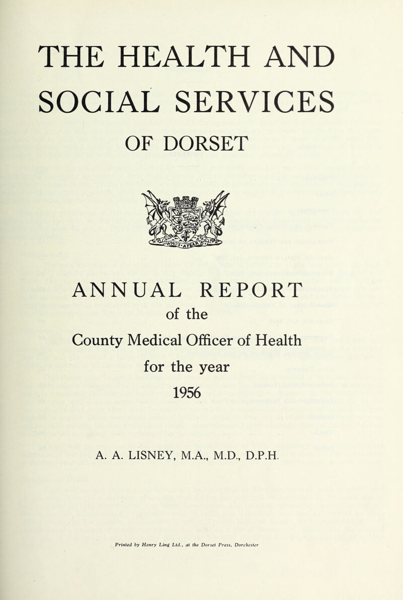 THE HEALTH AND SOCIAL SERVICES OF DORSET ANNUAL REPORT of the County Medical Officer of Health for the year 1956 A. A. LISNEY, M.A., M.D., D.P.H. Printed by Henry Ling Ltd., at the Dorset Press, Dorchester