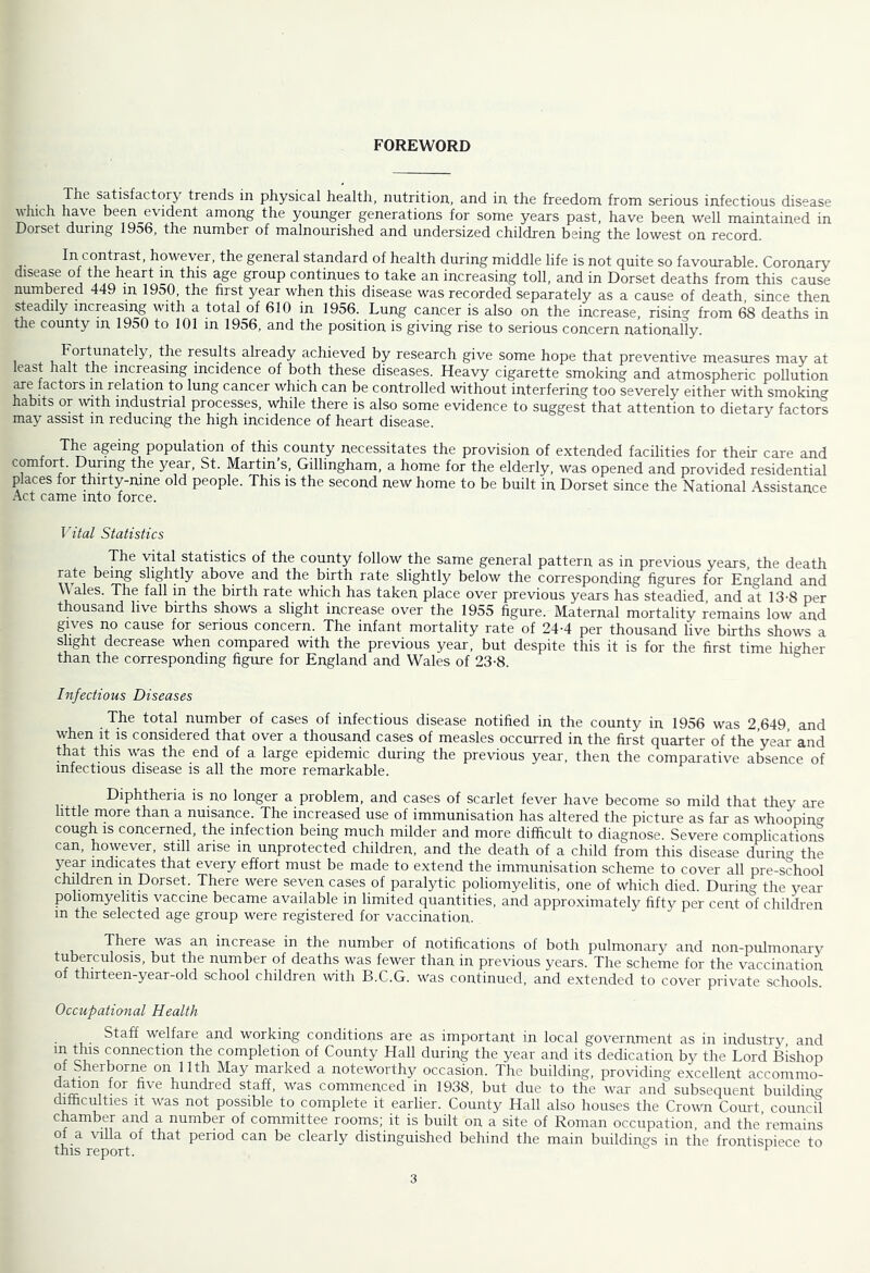 FOREWORD satisfactory trends in physical health, nutrition, and in the freedom from serious infectious disease which have been evident among the younger generations for some years past, have been well maintained in Dorset during 1956, the number of malnourished and undersized children being the lowest on record. In contrast, however, the general standard of health during middle life is not quite so favourable. Coronary dise^e of the heart in this age group continues to take an increasing toll, and in Dorset deaths from this cause numbered 449 in 1950, the first year when this disease was recorded separately as a cause of death, since then steadily increasing with a total of 610 in 1956. Lung cancer is also on the increase, rising from 68 deaths in the county in 1950 to 101 in 1956, and the position is giving rise to serious concern nationally. Fortunately, the results aheady achieved by research give some hope that preventive measures may at least halt the increasing incidence of both these diseases. Heavy cigarette smoking and atmospheric pollution ^e factors in relation to lung cancer which can be controlled without interfering too severely either with smoking habits or wth industrial processes, while there is also some evidence to suggest that attention to dietary factors may assist in reducing the high incidence of heart disease. The ageing population of this county necessitates the provision of extended facilities for their care and comfort. Dunng the year, St. Martin s, Gillingham, a home for the elderly, was opened and provided residential places for thirty-nme old people. This is the second new home to be built in Dorset since the National Assistance Act came into force. Vital Statistics The vital statistics of the county follow the same general pattern as in previous years, the death rate being slightly above and the birth rate slightly below the corresponding figures for England and \\ales. The fall in the birth rate which has taken place over previous years has steadied and at 13-8 per thousand live births shows a slight increase over the 1955 hgure. Maternal mortality remains low and gives no cause for serious concern. The infant mortality rate of 24-4 per thousand live births shows a slight decrease when compared with the previous year, but despite this it is for the first time higher than the corresponding figure for England and Wales of 23-8. Infectious Diseases The total number of cases of infectious disease notified in the county in 1956 was 2 649 and when It is considered that over a thousand cases of measles occurred in the first quarter of the year and that this was the end of a large epidemic during the previous year, then the comparative absence of infectious disease is all the more remarkable. Diphtheria is no longer a problem, and cases of scarlet fever have become so mild that tlrey are little more than a nuisance. The increased use of immunisation has altered the picture as far as whoopino- cough IS concerned, the infection being much milder and more difficult to diagnose. Severe complications can, however, still arise in unprotected children, and the death of a child from this disease during the ^every effort must be made to extend the immunisation scheme to cover all pre-school chddren in Dorset. There were seven cases of paralytic poliomyelitis, one of which died. During the year poliomyelitis vaccine became available in limited quantities, and approximately fiftv per cent of children m the selected age group were registered for vaccination. There was an increase in the number of notifications of both pulmonar}^ and non-pulmonary tuberculosis, but the number of deaths was fewer than in previous years. The sclieme for the vaccination of thirteen-year-old school children with B.C.G. was continued, and extended to cover private schools. Occupational Health Staff welfare and working conditions are as important in local government as in industry, and m this connection the completion of County Hall during the year and its dedication by the Lord Bishop of Sherborne on 11th May marked a noteworthy occasion. The building, providing e.xcellent accommo- hundred staff, was commenced in 1938, but due to the war and subsequent building difficulties It was not possible to complete it earlier. County Hall also houses the Crown Court council chamber and a number of committee rooms; it is built on a site of Roman occupation, and the’remains of a \nlla of that period can be clearly distinguished behind the main buildings in the frontisniece to this report. ^