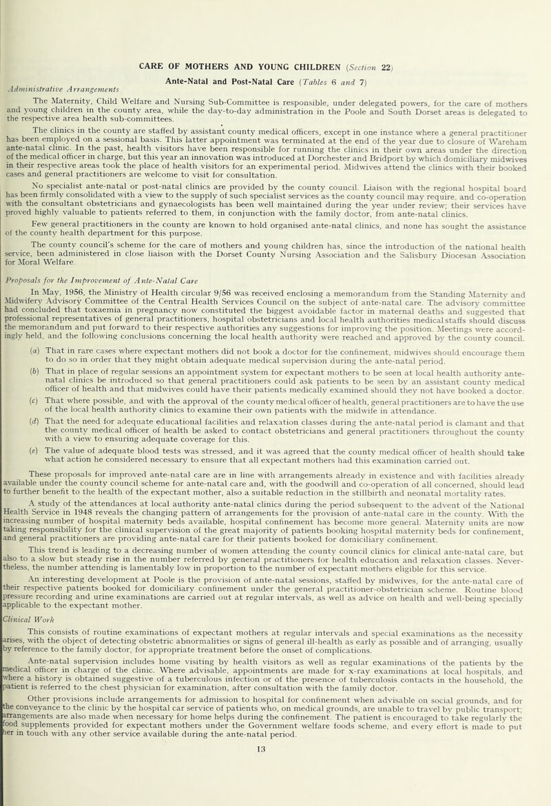 CARE OF MOTHERS AND YOUNG CHILDREN {Section 22) Ante-Natal and Post-Natal Care {Tables 6 and 7) Administralive A rrangenients The Maternity, Child Welfare and Nursing Sub-Committee is responsible, under delegated powers, for the care of mothers and young children in the county area, while the day-to-day administration in the Poole and South Dorset areas is delegated to the respective area health sub-committees. The clinics in the county are staffed by assistant county medical officers, except in one instance where a general practitioner has been employed on a sessional basis. This latter appointment was terminated at the end of the year due to closure of Wareham ante-natal clinic. In the past, health visitors have been responsible for running the clinics in their own areas under the direction of the medical officer in charge, but this year an innovation was introduced at Dorchester and Bridport by which domiciliary midwives in their respective areas took the place of health visitors for an experimental period. Midwives attend the clinics with their booked cases and general practitioners are welcome to visit for consultation. No specialist ante-natal or post-natal clinics are provided by the county council. Liaison with the regional hospital board has been firmly consolidated with a view to the supply of such specialist services as the county council may require, and co-operation with the consultant obstetricians and gynaecologists has been well maintained during the year under review; their ser^dces have proved highly valuable to patients referred to them, in conjunction with the family doctor, from ante-natal clinics. Few general practitioners in the county are known to hold organised ante-natal clinics, and none has sought the assistance of the county health department for this purpose. The county council’s scheme for the care of mothers and young children has, since the introduction of the national health service, been administered in close liaison with the Dorset County Nursing Association and the Salisbury Diocesan Association for Moral Welfare, Proposals for the Improvement of Ante-Natal Care In May, 1956, the Ministry of Health circular 9/56 was received enclosing a memorandum from the Standing Maternity and Midwifery Advisory Committee of the Central Health Services Council on the subject of ante-natal care. The advisory committee had concluded that toxaemia in pregnancy now constituted the biggest avoidable factor in maternal deaths and suggested that professional representatives of general practitioners, hospital obstetricians and local health authorities medical staffs should discuss the memorandum and put forward to their respective authorities any suggestions for improving the position. lileetings were accord- ingly held, and the following conclusions concerning the local health authority were reached and approved bjr the county council. {a) That in rare cases where expectant mothers did not book a doctor for the confinement, midwives should encourage them to do so in order that they might obtain adequate medical supervision during the ante-natal period. (6) That in place of regular sessions an appointment system for expectant mothers to be seen at local health authority ante- natal clinics be introduced so that general practitioners could ask patients to be seen by an assistant county medical officer of health and that midwives could have their patients medically examined should they not have bookeda doctor. (c) That where possible, and with the approval of the county medical officer of health, general practitioners are to have the use of the local health authority clinics to examine their own patients with the midwife in attendance. {d) That the need for adequate educational facilities and relaxation classes during the ante-natal period is clamant and that the county medical officer of health be asked to contact obstetricians and general practitioners throughout the county with a view to ensuring adequate coverage for this. {e) The value of adequate blood tests was stressed, and it was agreed that the county medical officer of health should take what action he considered necessary to ensure that all expectant mothers had this examination carried out. These proposals for improved ante-natal care are in line with arrangements already in existence and with facilities already available under the county council scheme for ante-natal care and, with the goodwill and co-operation of all concerned, should lead to further benefit to the health of the expectant mother, also a suitable reduction in the stillbirth and neonatal mortality rates. A study of the attendances at local authority ante-natal clinics during the period subsequent to the advent of the National Health Service in 1948 reveals the changing pattern of arrangements for the provision of ante-natal care in the county. M'ith the increasing number of hospital maternity beds available, hospital confinement has become more general. Maternity units are now taking responsibility for the clinical supervision of the great majority of patients booking hospital maternity beds for confinement, and general practitioners are providing ante-natal care for their patients booked for domiciliary confinement. This trend is leading to a decreasing number of women attending the county council clinics for clinical ante-natal care, but also to a slow but steady rise in the number referred by general practitioners for health education and relaxation classes. Ne\-er- theless, the number attending is lamentably low in proportion to the number of expectant mothers eligible for this service. An interesting development at Poole is the provision of ante-natal sessions, staffed by midwives, for the ante-natal care of their respective patients booked for domiciliary confinement under the general practitioner-obstetrician scheme. Routine blood pressure recording and urine examinations are carried out at regular intervals, as well as advice on health and well-being specially applicable to the expectant mother. Clinical Work This consists of routine examinations of expectant mothers at regular intervals and special examinations as the necessity arises, with the object of detecting obstetric abnormalities or signs of general ill-health as early as possible and of arranging, usually by reference to the family doctor, for appropriate treatment before the onset of complications. Ante-natal supervision includes home visiting by health visitors as well as regular examinations of the patients by the medical officer in charge of the clinic. Where advisable, appointments are made for x-ray examinations at local hospitals, and where a history is obtained suggestive of a tuberculous infection or of the presence of tuberculosis contacts in the household, the patient is referred to the chest physician for examination, after consultation with the family doctor. Other provisions include arrangements for admission to hospital for confinement when advisable on social gi-ounds, and for the conveyance to the clinic by the hospital car service of patients who, on medical grounds, are unable to tra\'el by public transport: arrangements are also made when necessary for home helps during the confinement. The patient is encouraged to take regularly the food supplements provided for expectant mothers under the Government welfare foods scheme, and every effort is made to p>it her in touch with any other service available during the ante-natal period.