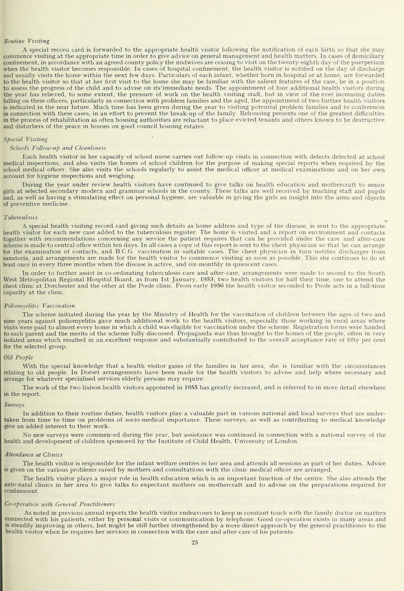 Routine Visiting A special record card is forwarded to the appropriate health visitor following the notification of each birth so that she may commence visiting at the appropriate time in order to give advice on general management and health matters. In cases of domiciliary confinement, in accordance with an agreed county policy the midwives are ceasing to visit on the twenty-eighth day of the puerperium when the health visitor becomes responsible. In cases of hospital confinement, the health visitor is notified on the day of discharge and usually visits the home within the next few days. Particulars of each infant, whether born in hospital or at home, are forrvarded to the health visitor so that at her first visit to the home she may be familiar with the salient features of the case, be in a position to assess the progress of the child and to advise on its'immediate needs. The appointment of four additional health visitors during the year has relieved, to some extent, the pressure of work on the health visiting staff, but in view of the ever increasing duties falling on these officers, particularly in connection with problem families and the aged, the appointment of two further health visitors is indicated in the near future. Much time has been given during the year to visiting potential problem families and to conferences in connection with these cases, in an effort to prevent the break-up of the family. Rehousing presents one of the greatest difficulties in the process of rehabilitation as often housing authorities are reluctant to place evicted tenants and others known to be destructive and disturbers of the peace in houses on good council housing estates. Special Visiting Schools Follow-up and Cleanliness Each health visitor in her capacity of school nurse carries out follow-up visits in connection with defects detected at school medical inspections, and also visits the homes of school children for the purpose of making special reports when required by the school medical officer. She also visits the schools regularly to assist the medical officer at medical examinations and on her own account for hygiene inspections and weighing. During the year under review health visitors have continued to give talks on health education and mothercraft to senior girls at selected secondary modern and grammar schools in the county. These talks are well received by teaching staff and pupils and, as well as having a stimulating effect on personal hygiene, are valuable in giving the girls an insight into the aims and objects of preventive medicine. Tuberculosis A special health visiting record card giving such details as home address and type of the disease, is sent to the appropriate health visitor for each new case added to the tuberculosis register. The home is visited and a report on environment and contacts together with recommendations concerning any service the patient requires that can be provided under the care and after-care scheme is made to central office within ten days. In all cases a copy of this report is sent to the chest physician so that he can arrange for the examination of contacts, and B.C.G. vaccination in suitable cases. The chest physician in turn notifies discharges from sanatoria, and arrangements are made for the health visitor to commence visiting as soon as possible. This she continues to do at least once in every three months when the disease is active, and six-monthly in quiescent cases. In order to further assist in co-ordinating tuberculosis care and after-care, arrangements were made to second to the South West Metropolitan Regional Hospital Board, as from 1st January, 1953, two health visitors for half their time, one to attend the chest clinic at Dorchester and the other at the Poole clinic. From early 1956 the health visitor seconded to Poole acts in a full-time capacity at the clinic. Poliomyelitis Vaccination The scheme initiated during the year by the Ministry of Health for the vaccination of children between the ages of two and nine years against poliomyelitis gave much additional work to the health visitors, especially those working in rural areas where visits were paid to almost every home in which a child was eligible for vaccination under the scheme. Registration forms were handed to each parent and the merits of the scheme fully discussed. Propaganda was thus brought to the homes of the people, often in very isolated areas which resulted in an.excellent response and substantially contributed to the overall acceptance rate of fifty per cent for the selected group. Old People With the special knowledge that a health visitor gains of the families in her area, she is familiar with the circumstances relating to old people. In Dorset arrangements have been made for the health visitors to advise and help where necessary and arrange for whatever specialised services elderly persons may require. The work of the two liaison health visitors appointed in 1955 has greatly increased, and is referred to in more detail elsewhere in the report. Surveys In addition to their routine duties, health visitors play a valuable part in various national and local surveys that are under- taken from time to time on problems of socio-medical importance. These surveys, as well as contributing to medical knowledge give an added interest to their work. No new surveys were commenced during the year, but assistance was continued in connection with a national survey of the health and development of children sponsored by the Institute of Child Health, University of London. Attendance at Clinics The health visitor is responsible for the infant welfare centres in her area and attends all sessions as part of her duties. Advice is given on the various problems raised by mothers and consultations with the clinic medical officer are arranged. The health visitor plays a major role in health education which is an important function of the centre. She also attends the ante-natal clinics in her area to give talks to expectant mothers on mothercraft and to advise on the preparations required for ccrffinement. Co-operation with General Practitioners As noted in previous annual reports the health visitor endeavours to keep in constant touch with the family doctor on matters connected with his patients, either by personal visits or communication by telephone. Good co-operation exists in many areas and is steadily improving in others, but might be still further strengthened by a more direct approach by the general practitioner to the health visitor when he requires her services in connection with the care and after-care of his patients.
